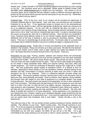 HcO. Drink. It. Up. 2016 www.horsecrkoutﬁttes.com (208) 879-5084
another year. Protect yourself in the event something happens that prevents you from coming
on the trip. The insurance works and is affordable. Please speak to Debbie Prindle (792)
494-2882 and/or debbie@classtvl.com to solidify your trip insurance. Our contact is not an
insurance agent, but an individual that has utilized a variety of different insurance agencies to
protect her top end travel clients and will have the best policy for you and your trip. Remember,
“you don’t need it until you need it.”
Incidental tags: Prior to the hunt, most of our hunters will be provided the opportunity to
purchase incidental tags for other species. Deer, wolf, bear, and mountain lion are considered
incidental for an elk hunt. If the opportunity arrises to harvest one of the aforementioned
species, while the season is open, with the appropriate incidental tag, clients can choose to do
so at no additional expense. An elk hunt with an incidental tag does not mean it is a
“combination” hunt inclusive of that incidental tag. Once the target animal is harvested, the hunt
does not turn into a “deer” hunt with an incidental deer tag in hand. If a deer is harvested during
the course of pursuing elk, then that is a different scenario. HcO will book true combination
hunts, including mixing different camps to try and harvest multiple species speciﬁcally for an
additional cost at the time of booking or prior to pursuing the secondary species. Please
inquire. There are no incidental tags on private land hunts. To harvest a deer on a private land
hunt please add an additional $2,000 or pay prior to pulling the trigger or releasing the arrow.
Arrival and departure times: Please plan on arriving and departing at the applicable times as
detailed in the schedule. Please do not show up to base camp early. We take the time between
hunts to pack coolers, tend to stock, work on gear, address any needs and prepare for your
hunt. We require that time to provide the best hunts in the industry. Thank you.
Preparation for your hunt: Training, practice, patience and physical ﬁtness will dramatically
increase both a successful outcome for the hunt and the enjoyment of the hunt itself, especially
for backcountry hunters. We cannot stress ﬁtness enough. Big animals are big for a reason.
They are smart and have evaded harvest for years. They will not be easy targets and typically
do not reside in easily accessible areas. Killing one requires training, hard work, effort and
mental toughness. Our hunts are conducted at elevations ranging from 3,200 feet to 10,000
feet. We have backcountry camps located at elevations therein. It is difﬁcult to train for
elevation, especially for those visiting us from low elevations; however, physical training at any
elevation will help. Consumption of copious amounts of water once you arrive in Idaho and
throughout the trip is very important. There is a difference between mountain shape and
aerobic shape. The two are symbiotic; however, learning how to hike in the mountains, how to
place your feet, travel efﬁciently and quietly, travel up inclines, down declines, across sidehills,
and through rocks with weight on your back is paramount to a complete western, free range
hunting excursion. Not every person has access to the geography nor time in their schedule to
train in the mountains. That being said, the best thing you can do to prepare for your hunt with
HcO is to hike in the hills, on trails (off trail is far better), canyons, mountains, whatever you
have access to, with a backpack. Get out and hike! A treadmill is good, hiking is far superior. It
will help with your instincts, spotting and help assimilate you to the outdoors. We work with
plenty of people with minimal or no horse experience. Horse experience is not necessary for
your backcountry hunt; however, reading up on horseback etiquette, proper positioning and the
like will better prepare you for a backcountry hunt. If you have the opportunity prior to the hunt,
and can spend some time horseback, that is even better. Horses will play a role in the
backcountry.
Train with your bow or riﬂe. For our archery hunters, practice shooting on inclines, declines and
sidehills. Pay attention to your level. Watch hunting video. Run through scenarios in your
mind. Try to be as prepared as possible to capitalize on an opportunity. Very few people can
say they have harvested a free range elk with a bow and arrow. It is elite. The more
comfortable you are with your weapon, the better off you will be in the ﬁeld. Try to get
comfortable at the range shooting out to 50 yards or more in various scenarios. We have a 3D
Page of14 17
 