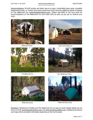 HcO. Drink. It. Up. 2016 www.horsecrkoutﬁttes.com (208) 879-5084
Accommodations: At HcO hunters will either stay at a cabin, comfortable base camp, complete
backcountry camp, or, hunters who book private land hunts have the additional option of staying
at The Watermark Inn (www.thewatermarkinn.com). Please add $550 to the hunt price for
accommodations at The Watermark Inn and notify HcO as soon as you can to reserve your
room.
Directions: Directions to Challis and The Watermark Inn as well as travel related details can be
found on both www.thewatermarkinn.com and www.horsecrkoutﬁtters.com. Additional directions
and maps will be provided individually depending on the hunt booked.
Page of16 17
Wilderness Camp Base Camp Wall Tents
Wilderness Camp Wilderness Bivy Camp
The Watermark Inn Non Wilderness Camp
 