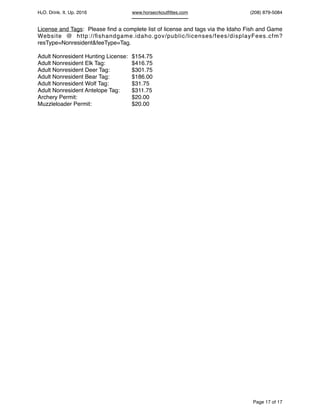 HcO. Drink. It. Up. 2016 www.horsecrkoutﬁttes.com (208) 879-5084
License and Tags: Please ﬁnd a complete list of license and tags via the Idaho Fish and Game
Website @ http://ﬁshandgame.idaho.gov/public/licenses/fees/displayFees.cfm?
resType=Nonresident&feeType=Tag.
Adult Nonresident Hunting License: $154.75
Adult Nonresident Elk Tag: $416.75
Adult Nonresident Deer Tag: $301.75
Adult Nonresident Bear Tag: $186.00
Adult Nonresident Wolf Tag: $31.75
Adult Nonresident Antelope Tag: $311.75
Archery Permit: $20.00
Muzzleloader Permit: $20.00
Page of17 17
 