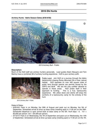 HcO. Drink. It. Up. 2016 www.horsecrkoutﬁttes.com (208) 879-5084
2016 Elk Hunts
Archery Hunts: Idaho Season Dates (8/30-9/30)
Description:
Much of the HcO staff are archery hunters personally. Lead guides Adam Beaupre and Tom
Martiny have a combined 36 of archery hunting experience. HcO is your archery outﬁt.
Public Land: Join HcO on a journey through the Idaho
backcountry chasing Rocky Mountain Elk in their natural
habitat. HcO operates on over 400 square miles of
public land through special use permits issued by the
USFS and BLM. We are the only outﬁtter allowed to
operate in these areas. HcO prides itself in their
approach to hunting. This is a true, backcountry
experience. We utilize stock and clients will enjoy the
comforts of a backcountry camp for the entirety of the
hunt.
Dates & Rates:
• 8/29-9/5: Pack in on Monday, the 29th of August and pack out on Monday, the 5th of
September. Scheduled arrival at drive up base camp (meeting spot) is 11:00 am on the 29th.
Scheduled departure is upon arrival back at base camp on the 5th. Hunt days - 6. 1x1 =
$5,000 per person. 2x1 = $4,500 per person.
• 9/7-9/14: Pack in on Wednesday, the 7th of September and pack out on Wednesday, the 14th
of September. Scheduled arrival at drive up base camp (meeting spot) is 11:00 am on the 7th.
Page of2 17
2015 Archery Bull - Public
2015 Archery Bull - Public
©
 