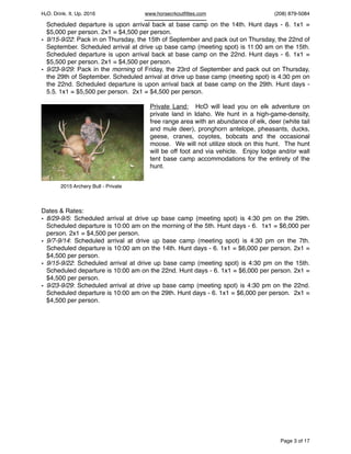 HcO. Drink. It. Up. 2016 www.horsecrkoutﬁttes.com (208) 879-5084
Scheduled departure is upon arrival back at base camp on the 14th. Hunt days - 6. 1x1 =
$5,000 per person. 2x1 = $4,500 per person.
• 9/15-9/22: Pack in on Thursday, the 15th of September and pack out on Thursday, the 22nd of
September. Scheduled arrival at drive up base camp (meeting spot) is 11:00 am on the 15th.
Scheduled departure is upon arrival back at base camp on the 22nd. Hunt days - 6. 1x1 =
$5,500 per person. 2x1 = $4,500 per person.
• 9/23-9/29: Pack in the morning of Friday, the 23rd of September and pack out on Thursday,
the 29th of September. Scheduled arrival at drive up base camp (meeting spot) is 4:30 pm on
the 22nd. Scheduled departure is upon arrival back at base camp on the 29th. Hunt days -
5.5. 1x1 = $5,500 per person. 2x1 = $4,500 per person.
Private Land: HcO will lead you on elk adventure on
private land in Idaho. We hunt in a high-game-density,
free range area with an abundance of elk, deer (white tail
and mule deer), pronghorn antelope, pheasants, ducks,
geese, cranes, coyotes, bobcats and the occasional
moose. We will not utilize stock on this hunt. The hunt
will be off foot and via vehicle. Enjoy lodge and/or wall
tent base camp accommodations for the entirety of the
hunt.
Dates & Rates:
• 8/29-9/5: Scheduled arrival at drive up base camp (meeting spot) is 4:30 pm on the 29th.
Scheduled departure is 10:00 am on the morning of the 5th. Hunt days - 6. 1x1 = $6,000 per
person. 2x1 = $4,500 per person.
• 9/7-9/14: Scheduled arrival at drive up base camp (meeting spot) is 4:30 pm on the 7th.
Scheduled departure is 10:00 am on the 14th. Hunt days - 6. 1x1 = $6,000 per person. 2x1 =
$4,500 per person.
• 9/15-9/22: Scheduled arrival at drive up base camp (meeting spot) is 4:30 pm on the 15th.
Scheduled departure is 10:00 am on the 22nd. Hunt days - 6. 1x1 = $6,000 per person. 2x1 =
$4,500 per person.
• 9/23-9/29: Scheduled arrival at drive up base camp (meeting spot) is 4:30 pm on the 22nd.
Scheduled departure is 10:00 am on the 29th. Hunt days - 6. 1x1 = $6,000 per person. 2x1 =
$4,500 per person.
Page of3 17
2015 Archery Bull - Private
 