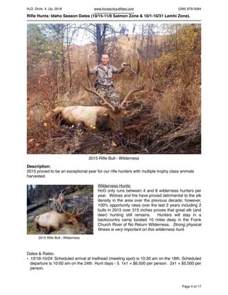 HcO. Drink. It. Up. 2016 www.horsecrkoutﬁttes.com (208) 879-5084
Riﬂe Hunts: Idaho Season Dates (10/15-11/8 Salmon Zone & 10/1-10/31 Lemhi Zone).
Description:
2015 proved to be an exceptional year for our riﬂe hunters with multiple trophy class animals
harvested.
Wilderness Hunts:
HcO only runs between 4 and 8 wilderness hunters per
year. Wolves and ﬁre have proved detrimental to the elk
density in the area over the previous decade; however,
100% opportunity rates over the last 2 years including 2
bulls in 2015 over 315 inches proves that great elk (and
deer) hunting still remains. Hunters will stay in a
backcountry camp located 10 miles deep in the Frank
Church River of No Return Wilderness. Strong physical
ﬁtness is very important on this wilderness hunt.
Dates & Rates:
• 10/18-10/24: Scheduled arrival at trailhead (meeting spot) is 10:30 am on the 18th. Scheduled
departure is 10:00 am on the 24th. Hunt days - 5. 1x1 = $6,500 per person. 2x1 = $5,500 per
person.
Page of4 17
2015 Riﬂe Bull - Wilderness
2015 Riﬂe Bull - Wilderness
©
 