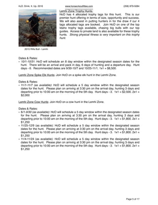 HcO. Drink. It. Up. 2016 www.horsecrkoutﬁttes.com (208) 879-5084
Lemhi Zone Trophy Hunts:
HcO has 4 allocated trophy tags for this hunt. This is our
premier hunt offering in terms of size, opportunity and success.
We will also assist in putting hunters in for the draw if our 4
tags allocated tags are booked. Join HcO on one of the top
Idaho trophy tags available, chasing big bulls with our top
guides. Access to private land is also available for these trophy
hunts. Strong physical ﬁtness is very important on this trophy
hunt.
Dates & Rates:
• 10/1-10/31: HcO will schedule an 8 day window within the designated season dates for the
hunt. There will be an arrival and pack in day, 6 days of hunting and a departure day. Hunt
days - 6. Recommended dates are 9/30-10/7 and 10/25-11/1. 1x1 = $8,500.
Lemhi Zone Spike Elk Hunts: Join HcO on a spike elk hunt in the Lemhi Zone.
Dates & Rates:
• 11/1-11/7 (as available): HcO will schedule a 5 day window within the designated season
dates for the hunt. Please plan on arriving at 3:30 pm on the arrival day, hunting 3 days and
departing prior to 10:00 am on the morning of the 5th day. Hunt days - 3. 1x1 = $2,500. 2x1 =
$2,000
Lemhi Zone Cow Hunts: Join HcO on a cow hunt in the Lemhi Zone.
Dates & Rates:
• 8/1-9/30 (as available): HcO will schedule a 5 day window within the designated season dates
for the hunt. Please plan on arriving at 3:30 pm on the arrival day, hunting 3 days and
departing prior to 10:00 am on the morning of the 5th day. Hunt days - 3. 1x1 = $1,800. 2x1 =
$1,250
• 11/25-12/9 (as available): HcO will schedule a 5 day window within the designated season
dates for the hunt. Please plan on arriving at 3:30 pm on the arrival day, hunting 3 days and
departing prior to 10:00 am on the morning of the 5th day. Hunt days - 3. 1x1 = $1,800. 2x1 =
$1,250
• 11/4-11/24 (as available): HcO will schedule a 5 day window within the designated season
dates for the hunt. Please plan on arriving at 3:30 pm on the arrival day, hunting 3 days and
departing prior to 10:00 am on the morning of the 5th day. Hunt days - 3. 1x1 = $1,800. 2x1 =
$1,250
Page of5 17
2015 Riﬂe Bull - Lemhi
 