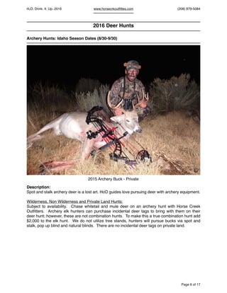 HcO. Drink. It. Up. 2016 www.horsecrkoutﬁttes.com (208) 879-5084
2016 Deer Hunts
Archery Hunts: Idaho Season Dates (8/30-9/30)
Description:
Spot and stalk archery deer is a lost art. HcO guides love pursuing deer with archery equipment.
Wilderness, Non Wilderness and Private Land Hunts:
Subject to availability. Chase whitetail and mule deer on an archery hunt with Horse Creek
Outﬁtters. Archery elk hunters can purchase incidental deer tags to bring with them on their
deer hunt; however, these are not combination hunts. To make this a true combination hunt add
$2,000 to the elk hunt. We do not utilize tree stands, hunters will pursue bucks via spot and
stalk, pop up blind and natural blinds. There are no incidental deer tags on private land.
Page of6 17
©
2015 Archery Buck - Private
 