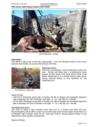 HcO. Drink. It. Up. 2016 www.horsecrkoutﬁttes.com (208) 879-5084
Riﬂe Hunts: Idaho Season Dates (10/10-10/24)
Description:
HcO offers a wide array of riﬂe deer opportunities. From the Montana border to the scenic
pastures near Challis, we pursue mature bucks with riﬂes.
Wilderness Hunts:
HcO only runs between 4 and 8 wilderness hunters per
year. Hunters will either stay in a backcountry camp
located 10 miles deep in the Frank Church River of No
Return Wilderness or at a remote drive-up base camp.
Strong physical ﬁtness is very important on this
wilderness hunt.
Dates & Rates:
• 10/9-10/15: Scheduled arrival date is Sunday, the 9th of October and scheduled departure
date is Saturday, the 15th of October. Hunt days - 5. 1x1 = $4,750, 2x1 = $4,000.
• 10/16-10/22: Scheduled arrival date is Sunday, the 16th of October and scheduled departure
date is Saturday, the 22nd of October. Hunt days - 5. 1x1 = $4,750, 2x1 = $4,000.
Non-Wilderness Hunts:
Join HcO on either a high mountain mule deer hunt or a private land white tail hunt.
Accommodations will be either a cabin at our Lemhi base camp for the private land hunters or a
comfortable high mountain camp for our mule deer hunters. Strong physical ﬁtness is very
important on hunts outside of private land.
Dates and Rates:
Page of7 17
2015 Riﬂe Whitetail
2015 Riﬂe Deer - Public
©
2015 Riﬂe Buck - Wilderness
 