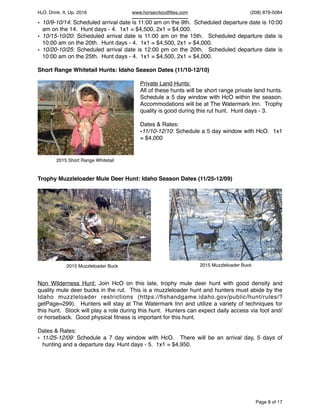 HcO. Drink. It. Up. 2016 www.horsecrkoutﬁttes.com (208) 879-5084
• 10/9-10/14: Scheduled arrival date is 11:00 am on the 9th. Scheduled departure date is 10:00
am on the 14. Hunt days - 4. 1x1 = $4,500, 2x1 = $4,000.
• 10/15-10/20: Scheduled arrival date is 11:00 am on the 15th. Scheduled departure date is
10:00 am on the 20th. Hunt days - 4. 1x1 = $4,500, 2x1 = $4,000.
• 10/20-10/25: Scheduled arrival date is 12:00 pm on the 20th. Scheduled departure date is
10:00 am on the 25th. Hunt days - 4. 1x1 = $4,500, 2x1 = $4,000.
Short Range Whitetail Hunts: Idaho Season Dates (11/10-12/10)
Private Land Hunts:
All of these hunts will be short range private land hunts.
Schedule a 5 day window with HcO within the season.
Accommodations will be at The Watermark Inn. Trophy
quality is good during this rut hunt. Hunt days - 3.
Dates & Rates:
•11/10-12/10: Schedule a 5 day window with HcO. 1x1
= $4,000
Trophy Muzzleloader Mule Deer Hunt: Idaho Season Dates (11/25-12/09)
Non Wilderness Hunt: Join HcO on this late, trophy mule deer hunt with good density and
quality mule deer bucks in the rut. This is a muzzleloader hunt and hunters must abide by the
Idaho muzzleloader restrictions (https://ﬁshandgame.idaho.gov/public/hunt/rules/?
getPage=299). Hunters will stay at The Watermark Inn and utilize a variety of techniques for
this hunt. Stock will play a role during this hunt. Hunters can expect daily access via foot and/
or horseback. Good physical ﬁtness is important for this hunt.
Dates & Rates:
• 11/25-12/09: Schedule a 7 day window with HcO. There will be an arrival day, 5 days of
hunting and a departure day. Hunt days - 5. 1x1 = $4,950.
Page of8 17
2015 Short Range Whitetail
2015 Muzzleloader Buck2015 Muzzleloader Buck
 