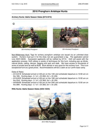 HcO. Drink. It. Up. 2016 www.horsecrkoutﬁttes.com (208) 879-5084
2016 Pronghorn Antelope Hunts
Archery Hunts: Idaho Season Dates (8/15-9/15)
Non-Wilderness Hunt: Tags for archery pronghorn antelope are issued via an unlimited draw
system. Hunters must put in for the draw, but are guaranteed a tag. The application period
runs 05/01-06/05. Successful applicants will be notiﬁed by 07/10. HcO will assist with the
application process. HcO utilizes a variety of techniques for this hunt, including pop up blinds,
natural blinds, calling, decoys, ﬂagging and spot and stalk. We have access to thousands of
acres of private land as well as BLM. Buck density is very good for this archery hunt. This is an
exceptional hunt at a great prices. Accommodations will be a cabin at our Lemhi base camp.
Dates & Rates:
• 8/14-8/18: Scheduled arrival is 3:30 pm on the 14th and scheduled departure is 10:00 am on
the 18th. Hunting days - 3. 1x1 = $1,850, 2x1 = $1,250.
• 8/19-8/23: Scheduled arrival is 3:30 pm on the 19th and scheduled departure is 10:00 am on
the 23rd. Hunting days - 3. 1x1 = $1,850, 2x1 = $1,250.
• 8/24/8/28: Scheduled arrival is 3:30 pm on the 24th and scheduled departure is 10:00 am on
the 28th. Hunting days - 3. 1x1 = $1,850, 2x1 = $1,250.
Riﬂe Hunts: Idaho Season Dates (9/25-10/24)
Page of9 17
2014 Archery Pronghorn 2014 Archery Pronghorn
2014 Riﬂe Pronghorn
©
 