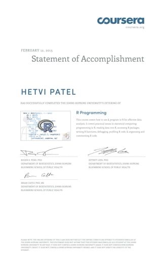 coursera.org
Statement of Accomplishment
FEBRUARY 12, 2015
HETVI PATEL
HAS SUCCESSFULLY COMPLETED THE JOHNS HOPKINS UNIVERSITY'S OFFERING OF
R Programming
This course covers how to use & program in R for effective data
analysis. It covers practical issues in statistical computing:
programming in R, reading data into R, accessing R packages,
writing R functions, debugging, profiling R code, & organizing and
commenting R code.
ROGER D. PENG, PHD
DEPARTMENT OF BIOSTATISTICS, JOHNS HOPKINS
BLOOMBERG SCHOOL OF PUBLIC HEALTH
JEFFREY LEEK, PHD
DEPARTMENT OF BIOSTATISTICS, JOHNS HOPKINS
BLOOMBERG SCHOOL OF PUBLIC HEALTH
BRIAN CAFFO, PHD, MS
DEPARTMENT OF BIOSTATISTICS, JOHNS HOPKINS
BLOOMBERG SCHOOL OF PUBLIC HEALTH
PLEASE NOTE: THE ONLINE OFFERING OF THIS CLASS DOES NOT REFLECT THE ENTIRE CURRICULUM OFFERED TO STUDENTS ENROLLED AT
THE JOHNS HOPKINS UNIVERSITY. THIS STATEMENT DOES NOT AFFIRM THAT THIS STUDENT WAS ENROLLED AS A STUDENT AT THE JOHNS
HOPKINS UNIVERSITY IN ANY WAY. IT DOES NOT CONFER A JOHNS HOPKINS UNIVERSITY GRADE; IT DOES NOT CONFER JOHNS HOPKINS
UNIVERSITY CREDIT; IT DOES NOT CONFER A JOHNS HOPKINS UNIVERSITY DEGREE; AND IT DOES NOT VERIFY THE IDENTITY OF THE
STUDENT.
 