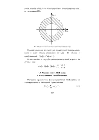 имеет полюс в точке z=1/b, расположенной на внешней границе коль-
ца сходимости (225).
Рис. 46. Расположение полюсов: иллюстрация к примеру
Следовательно, оно соответствует левосторонней последователь-
ности и имеет область сходимости 1z b< . Из таблицы z-
преобразований: ( ) ( )1n
f n b u n−
2 − −
( )
, 0,
, 0.
n
n
a n
n
b n−
⎧ ≥
= ⎨
.=
В силу линейности z-преобразования окончательный результат по-
лучаем в виде
( ) ( )1 2f n f n f= +
<⎩
( ) ( ) n
n
H z h n z
∞
6.4. Анализ и синтез ЛПП-систем
с использованием z-преобразования
Определим передаточную функцию дискретной ЛПП-системы как
z-преобразование ее импульсной характеристики:
−
=−∞
= ∑ . (229)
105
Copyright ОАО «ЦКБ «БИБКОМ» & ООО «Aгентство Kнига-Cервис»
 