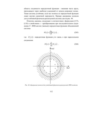 область сходимости передаточной функции - внешняя часть круга,
проходящего через наиболее удаленный от начала координат полюс.
Такая система устойчива, если все полюсы ее передаточной функции
лежат внутри единичной окружности. Пример диаграммы полюсов
для устойчивой физически реализуемой системы дан на рис. 48.
Отметим, наконец, следующее: в соответствии с формулами (117),
(118) и свойствами z - преобразования при последовательном соеди-
нении N ЛПП-систем (звеньев) передаточная функция объединенной
системы
112
( ) ( )
1
N
j
j
H z H z
=
= ∏
( )j
, (243)
Hгде z
( ) ( )
1
N
j
j
- передаточная функция j-го звена, а при параллельном
соединении
H z H z
=
= ∑ . (244)
Рис. 48. Диаграмма полюсов для устойчивой физически реализуемой ЛПП-системы
Copyright ОАО «ЦКБ «БИБКОМ» & ООО «Aгентство Kнига-Cервис»
 