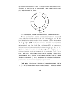 144
0n
круговой («циклический») сдвиг. Если представить такую последова-
тельность на окружности, то циклической сдвиг соответствует пово-
роту окружности на точек.
Рис. 59. Представление конечных последовательностей, удовлетворяющих ДПФ
Эффект циклического сдвига для последовательности конечной
длины, представленной на числовой оси, иллюстрирует рис. 60. На
рис. 60а показана последовательность конечной длины, заданная на
. При ДПФ последовательность считается периодически
продолженной (см. рис. 60б). При умножении ДПФ на экспоненту
сдвигается именно периодическая последовательность, то есть мы по-
лучаем последовательность, показанную на рис. 60в. И сдвинутая по-
следовательность снова рассматривается на интервале , то
есть в результате имеем последовательность конечной длины, пока-
занную на рис. 60г, в которой отсчеты, вышедшие в результате сдвига
за пределы интервала
[ ]0, 1N −
[ ]0, 1N −
[ ]0, 1N − , например, как в данной иллюстрации,
вправо, опять появляются на этом же интервале слева.
Свойство 4. Циклическая свертка последовательностей. Пусть
( )n ( )h nи - периодические последовательности с периодом N и ихf
Copyright ОАО «ЦКБ «БИБКОМ» & ООО «Aгентство Kнига-Cервис»
 