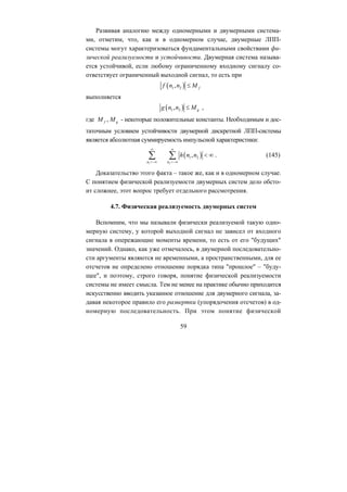Развивая аналогию между одномерными и двумерными система-
ми, отметим, что, как и в одномерном случае, двумерные ЛПП-
системы могут характеризоваться фундаментальными свойствами фи-
зической реализуемости и устойчивости. Двумерная система называ-
ется устойчивой, если любому ограниченному входному сигналу со-
ответствует ограниченный выходной сигнал, то есть при
( )f
59
1 2, fn n M≤
выполняется
( )g 1 2, gn n M≤
,
,
где M f gM
( )
- некоторые положительные константы. Необходимым и дос-
таточным условием устойчивости двумерной дискретной ЛПП-системы
является абсолютная суммируемость импульсной характеристики:
1 2
1 2,
n n
h n n
∞ ∞
=−∞
<
=−∞
∞∑ ∑ . (145)
Доказательство этого факта – такое же, как и в одномерном случае.
С понятием физической реализуемости двумерных систем дело обсто-
ит сложнее, этот вопрос требует отдельного рассмотрения.
4.7. Физическая реализуемость двумерных систем
Вспомним, что мы называли физически реализуемой такую одно-
мерную систему, у которой выходной сигнал не зависел от входного
сигнала в опережающие моменты времени, то есть от его "будущих"
значений. Однако, как уже отмечалось, в двумерной последовательно-
сти аргументы являются не временными, а пространственными, для ее
отсчетов не определено отношение порядка типа "прошлое" – "буду-
щее", и поэтому, строго говоря, понятие физической реализуемости
системы не имеет смысла. Тем не менее на практике обычно приходится
искусственно вводить указанное отношение для двумерного сигнала, за-
давая некоторое правило его развертки (упорядочения отсчетов) в од-
номерную последовательность. При этом понятие физической
Copyright ОАО «ЦКБ «БИБКОМ» & ООО «Aгентство Kнига-Cервис»
 