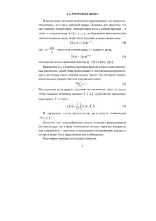 1.2. Оптический сигнал
В целом ряде ситуаций необходимо рассматривать не только ин-
тенсивность, но и фазу световой волны. Положим для простоты, что
свет линейно поляризован. Электрическое поле в момент времени t в
точке с координатами ( )1 2 3, ,x x x=x , возбуждаемое монохроматиче-
ским источником света, может быть записано в комплексном виде
( ) ( ), i t
7
E t U e− ω
=x x , (4)
где
2 cπ
ω =
λ
- частота источника света, c – скорость света,
( ) ( ) ( )i
U A e ϕ
= x
x x (5)
( )ϕ x .( )A x и фазуоптический сигнал, имеющий амплитуду
Выражение (4), в котором пространственная и временная перемен-
ные разделены, может быть использовано и для квазимонохроматиче-
ского источника света, ширина полосы частот Δω которого сущест-
венно меньше средней частоты излучаемого света:
1Δω . (6)<<
ω
Фотодетектор регистрирует среднюю интенсивность света на доста-
точно большом интервале времени ( ),T T− , существенно превышаю-
щем период 2π ωT >> :
( ) ( )
21
, d
2
T
T
f E t t
T −
= ∫x x
( )1 2,
. (7)
В двумерном случае фотодетектор регистрирует изображение
f x x .
Отметим, что голографическая запись позволяет регистрировать
как амплитуду, так и фазу оптического сигнала через его квадратур-
ные компоненты – синусную и косинусную составляющие, каждая из
которых может быть представлена как изображение.
Рассмотрим примеры оптических сигналов.
Copyright ОАО «ЦКБ «БИБКОМ» & ООО «Aгентство Kнига-Cервис»
 