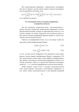 Все подынтегральные выражения - периодические, интегрирова-
ние идет по периоду, поэтому можно сдвинуть пределы интегрирова-
ния для внутреннего интеграла, тогда
( ) ( ) ( )3 1 2
1 1
d d
2 2
i i n i i
( ) ( )1 2
n
f n F e e F e
π π
ϕ ϕ υ υ
−π −π
⎡ ⎤ ⎡
= ϕ⎢ ⎥ ⎢
π π⎣ ⎦ ⎣
∫ ∫ e f n f n
⎤
υ =⎥
⎦
,
что и требовалось доказать.
5.3. Соотношение между спектрами непрерывных
и дискретных сигналов
Как уже отмечалось, дискретный сигнал - последовательность -
обычно получают посредством дискретизации непрерывного сигнала.
Дискретизация оказывает влияние на характеристики сигнала и, в ча-
стности, изменяет его спектр. Определим, как соотносятся между со-
бой спектр исходной непрерывной функции времени и спектр полу-
ченной из нее последовательности.
Известно, что непрерывный сигнал ( )f t и его спектр ( )нF Ω
( ) ( ) i t
свя-
заны между собой преобразованиями Фурье:
f t e dt
∞
− Ω
−∞
Ω = ∫ , (172)нF
( ) ( )н
i t1
2
f t F e d
∞
Ω
−∞
= Ω Ω
π ∫
Ω
,− ∞ ∞
, (173)
где - угловая частота. Выражение (172) определяет спектр непре-
рывного сигнала (прямое преобразование Фурье), а выражение (173)
дает представление сигнала через спектр (обратное преобразование).
Для взаимно однозначного соответствия непрерывного сигнала и его
спектра достаточно, чтобы тот и другой были абсолютно интегрируе-
мыми на ( ), кусочно-непрерывными и кусочно-монотонными.
Чтобы сравнить спектр (172) со спектром последовательности
(155), нужно выразить последний в сопоставимых координатах, то
есть задать спектр последовательности в виде функции размерной
76
Copyright ОАО «ЦКБ «БИБКОМ» & ООО «Aгентство Kнига-Cервис»
 