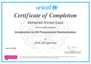 Certificate of Completion
Mohamed Ahmed Saad
has successfully completed
Introduction to UN Procurement Harmonization
Note: This certificate is issued by UNICEF through the Agora platform. It may not be recognized by other institutions – including third
party vendors or universities from which content may be offered in this course or programme.
by
UN & UN agencies
June 13, 2016 _______________________________________
Ian Thorpe
Chief, Learning and Knowledge Exchange
Division of Data Research and Policy
Powered by TCPDF (www.tcpdf.org)
 