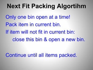 Next Fit Packing Algortihm
Only one bin open at a time!
Pack item in current bin.
If item will not fit in current bin:
close this bin & open a new bin.
Continue until all items packed.
 