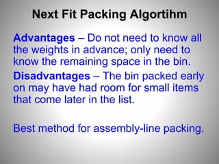 Next Fit Packing Algortihm
Advantages – Do not need to know all
the weights in advance; only need to
know the remaining space in the bin.
Disadvantages – The bin packed early
on may have had room for small items
that come later in the list.
Best method for assembly-line packing.
 