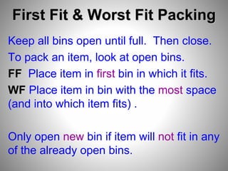 First Fit & Worst Fit Packing
Keep all bins open until full. Then close.
To pack an item, look at open bins.
FF Place item in first bin in which it fits.
WF Place item in bin with the most space
(and into which item fits) .
Only open new bin if item will not fit in any
of the already open bins.
 