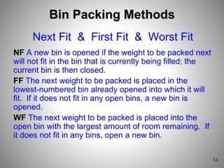 Bin Packing Methods
Next Fit & First Fit & Worst Fit
NF A new bin is opened if the weight to be packed next
will not fit in the bin that is currently being filled; the
current bin is then closed.
FF The next weight to be packed is placed in the
lowest-numbered bin already opened into which it will
fit. If it does not fit in any open bins, a new bin is
opened.
WF The next weight to be packed is placed into the
open bin with the largest amount of room remaining. If
it does not fit in any bins, open a new bin.
 
