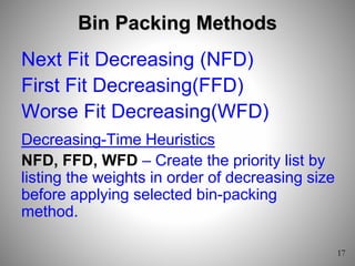 Bin Packing Methods
Next Fit Decreasing (NFD)
First Fit Decreasing(FFD)
Worse Fit Decreasing(WFD)
Decreasing-Time Heuristics
NFD, FFD, WFD – Create the priority list by
listing the weights in order of decreasing size
before applying selected bin-packing
method.
 