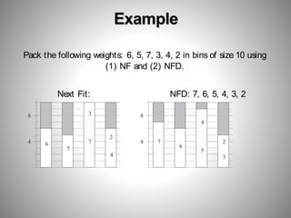 Example
8
4 6
5
7
4
6
5
3
4
2
8
4 7 2
Pack the following weights: 6, 5, 7, 3, 4, 2 in bins of size 10 using
(1) NF and (2) NFD.
Next Fit: NFD: 7, 6, 5, 4, 3, 2
3
 