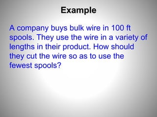 Example
A company buys bulk wire in 100 ft
spools. They use the wire in a variety of
lengths in their product. How should
they cut the wire so as to use the
fewest spools?
 