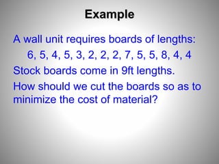 Example
A wall unit requires boards of lengths:
6, 5, 4, 5, 3, 2, 2, 2, 7, 5, 5, 8, 4, 4
Stock boards come in 9ft lengths.
How should we cut the boards so as to
minimize the cost of material?
 