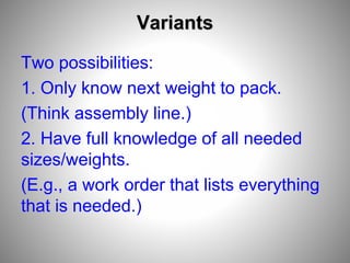 Variants
Two possibilities:
1. Only know next weight to pack.
(Think assembly line.)
2. Have full knowledge of all needed
sizes/weights.
(E.g., a work order that lists everything
that is needed.)
 