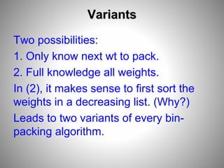 Variants
Two possibilities:
1. Only know next wt to pack.
2. Full knowledge all weights.
In (2), it makes sense to first sort the
weights in a decreasing list. (Why?)
Leads to two variants of every bin-
packing algorithm.
 