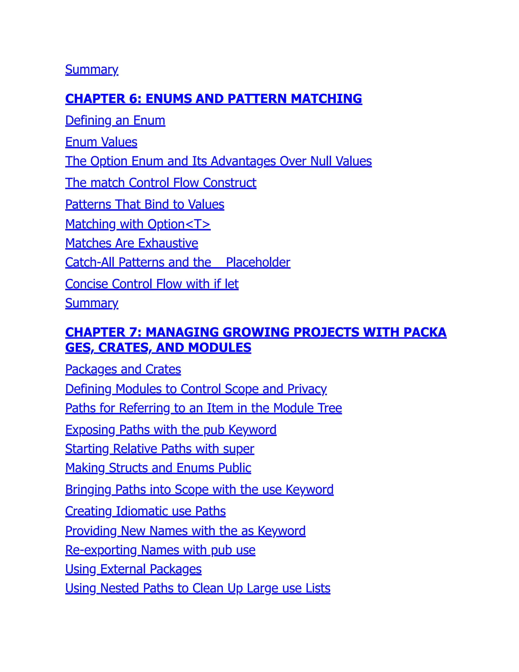 Summary
CHAPTER 6: ENUMS AND PATTERN MATCHING
Defining an Enum
Enum Values
The Option Enum and Its Advantages Over Null Values
The match Control Flow Construct
Patterns That Bind to Values
Matching with Option<T>
Matches Are Exhaustive
Catch-All Patterns and the _ Placeholder
Concise Control Flow with if let
Summary
CHAPTER 7: MANAGING GROWING PROJECTS WITH PACKA
GES, CRATES, AND MODULES
Packages and Crates
Defining Modules to Control Scope and Privacy
Paths for Referring to an Item in the Module Tree
Exposing Paths with the pub Keyword
Starting Relative Paths with super
Making Structs and Enums Public
Bringing Paths into Scope with the use Keyword
Creating Idiomatic use Paths
Providing New Names with the as Keyword
Re-exporting Names with pub use
Using External Packages
Using Nested Paths to Clean Up Large use Lists
 