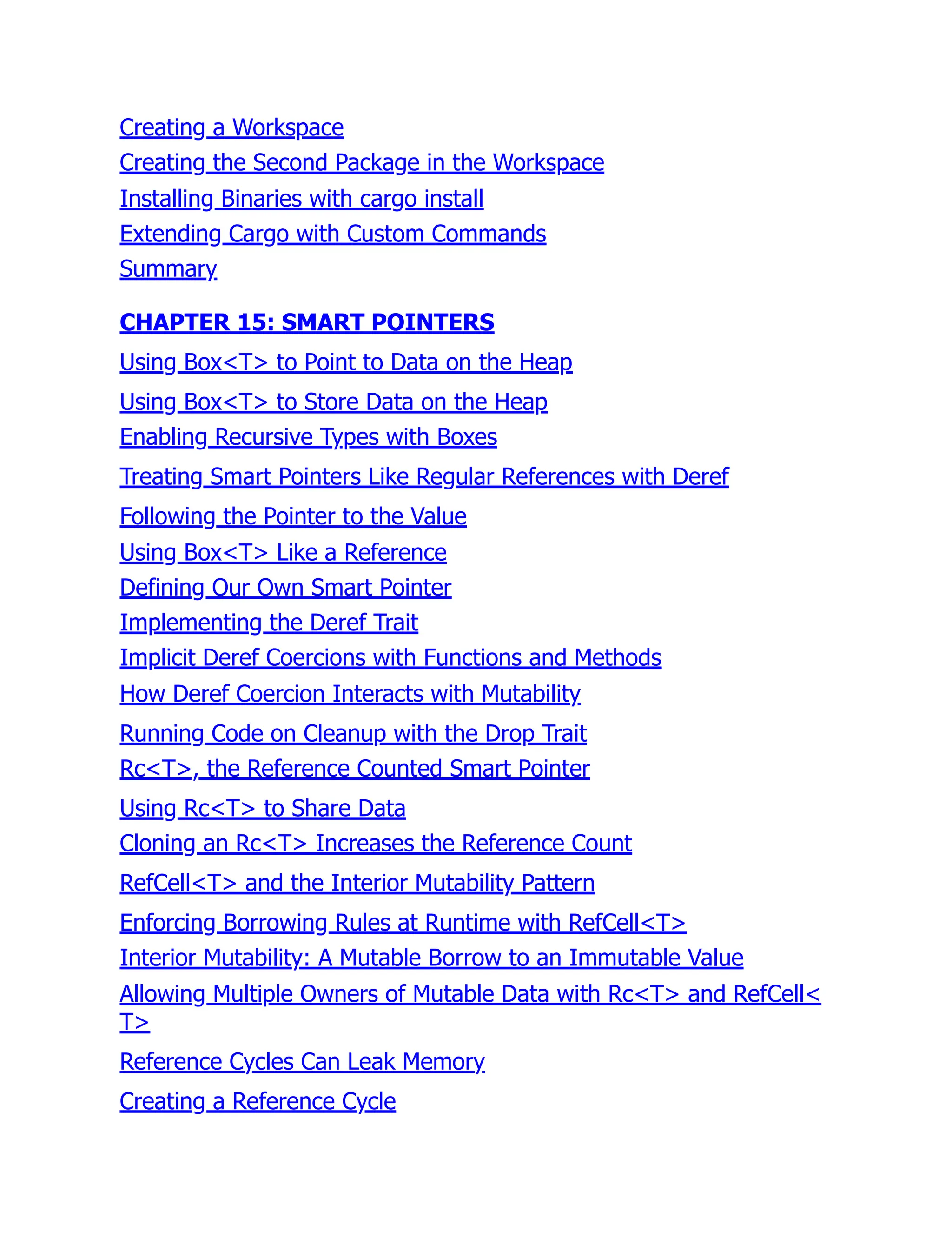 Creating a Workspace
Creating the Second Package in the Workspace
Installing Binaries with cargo install
Extending Cargo with Custom Commands
Summary
CHAPTER 15: SMART POINTERS
Using Box<T> to Point to Data on the Heap
Using Box<T> to Store Data on the Heap
Enabling Recursive Types with Boxes
Treating Smart Pointers Like Regular References with Deref
Following the Pointer to the Value
Using Box<T> Like a Reference
Defining Our Own Smart Pointer
Implementing the Deref Trait
Implicit Deref Coercions with Functions and Methods
How Deref Coercion Interacts with Mutability
Running Code on Cleanup with the Drop Trait
Rc<T>, the Reference Counted Smart Pointer
Using Rc<T> to Share Data
Cloning an Rc<T> Increases the Reference Count
RefCell<T> and the Interior Mutability Pattern
Enforcing Borrowing Rules at Runtime with RefCell<T>
Interior Mutability: A Mutable Borrow to an Immutable Value
Allowing Multiple Owners of Mutable Data with Rc<T> and RefCell<
T>
Reference Cycles Can Leak Memory
Creating a Reference Cycle
 