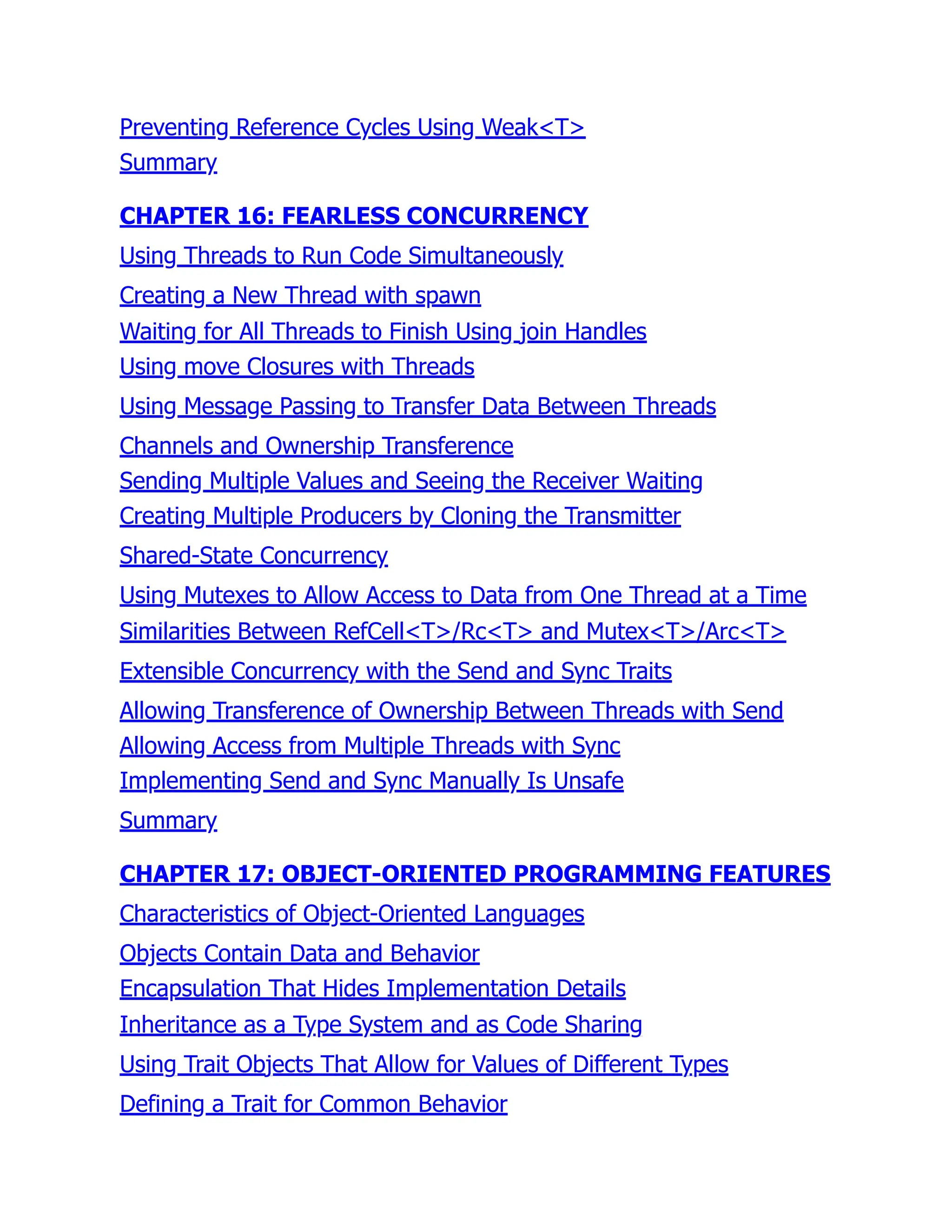 Preventing Reference Cycles Using Weak<T>
Summary
CHAPTER 16: FEARLESS CONCURRENCY
Using Threads to Run Code Simultaneously
Creating a New Thread with spawn
Waiting for All Threads to Finish Using join Handles
Using move Closures with Threads
Using Message Passing to Transfer Data Between Threads
Channels and Ownership Transference
Sending Multiple Values and Seeing the Receiver Waiting
Creating Multiple Producers by Cloning the Transmitter
Shared-State Concurrency
Using Mutexes to Allow Access to Data from One Thread at a Time
Similarities Between RefCell<T>/Rc<T> and Mutex<T>/Arc<T>
Extensible Concurrency with the Send and Sync Traits
Allowing Transference of Ownership Between Threads with Send
Allowing Access from Multiple Threads with Sync
Implementing Send and Sync Manually Is Unsafe
Summary
CHAPTER 17: OBJECT-ORIENTED PROGRAMMING FEATURES
Characteristics of Object-Oriented Languages
Objects Contain Data and Behavior
Encapsulation That Hides Implementation Details
Inheritance as a Type System and as Code Sharing
Using Trait Objects That Allow for Values of Different Types
Defining a Trait for Common Behavior
 