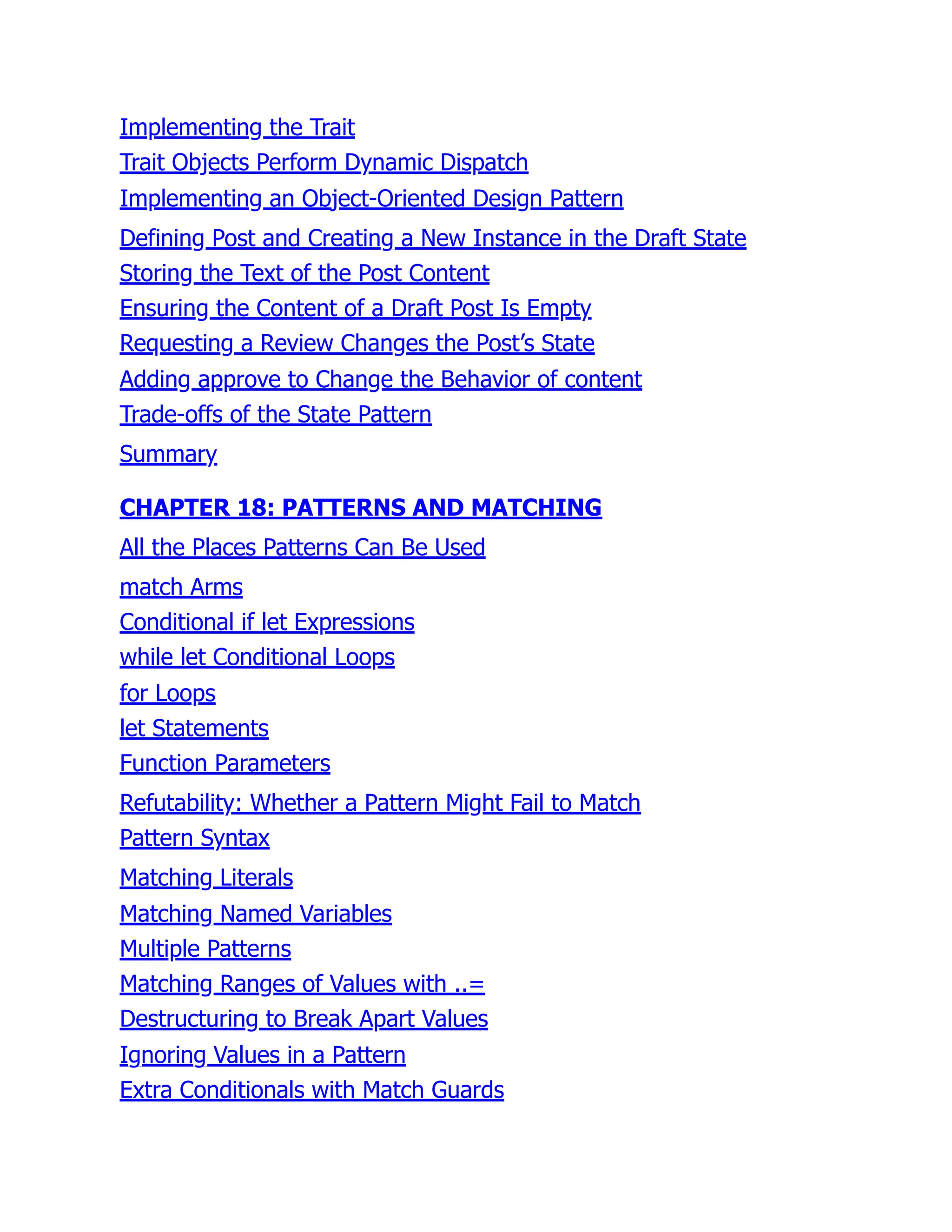 Implementing the Trait
Trait Objects Perform Dynamic Dispatch
Implementing an Object-Oriented Design Pattern
Defining Post and Creating a New Instance in the Draft State
Storing the Text of the Post Content
Ensuring the Content of a Draft Post Is Empty
Requesting a Review Changes the Post’s State
Adding approve to Change the Behavior of content
Trade-offs of the State Pattern
Summary
CHAPTER 18: PATTERNS AND MATCHING
All the Places Patterns Can Be Used
match Arms
Conditional if let Expressions
while let Conditional Loops
for Loops
let Statements
Function Parameters
Refutability: Whether a Pattern Might Fail to Match
Pattern Syntax
Matching Literals
Matching Named Variables
Multiple Patterns
Matching Ranges of Values with ..=
Destructuring to Break Apart Values
Ignoring Values in a Pattern
Extra Conditionals with Match Guards
 