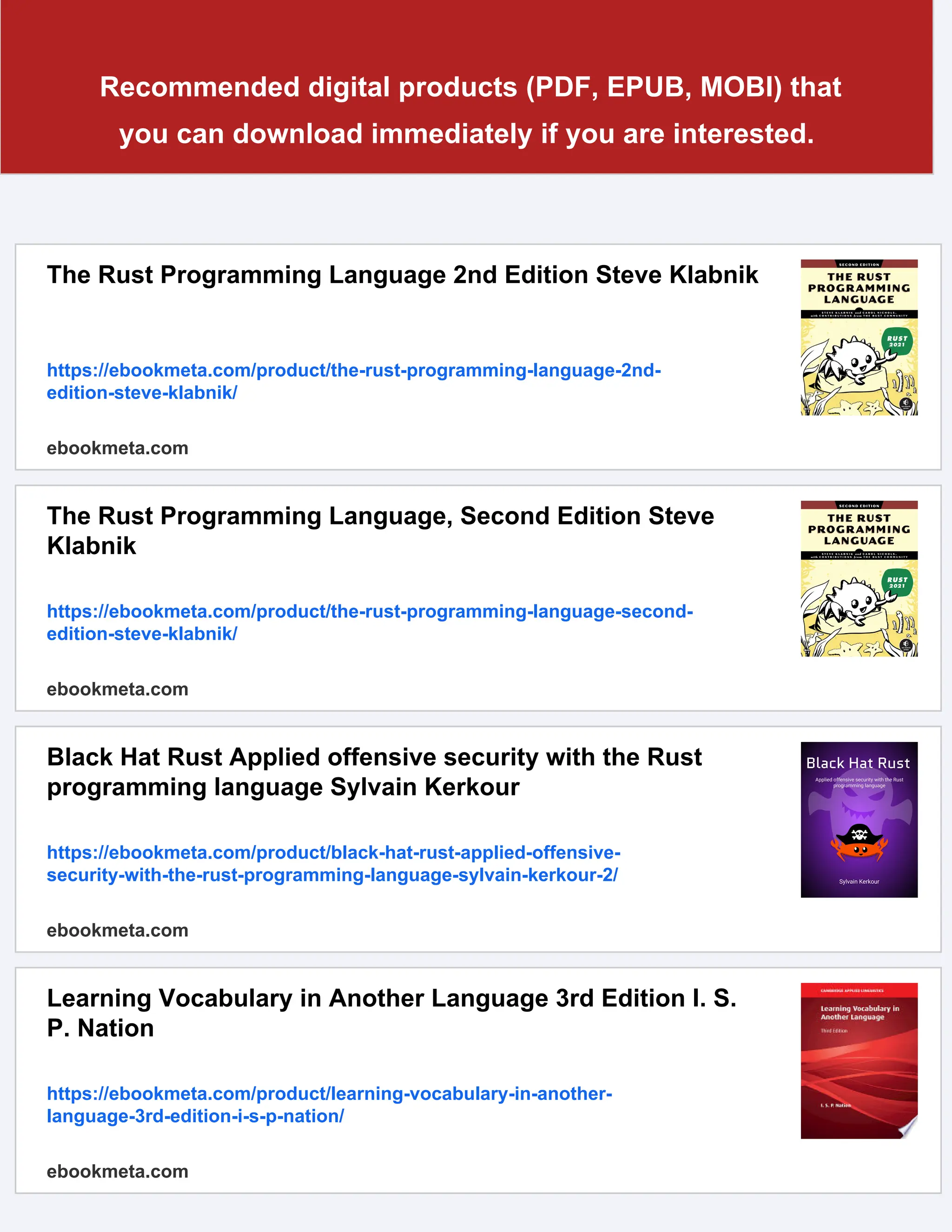 Recommended digital products (PDF, EPUB, MOBI) that
you can download immediately if you are interested.
The Rust Programming Language 2nd Edition Steve Klabnik
https://ebookmeta.com/product/the-rust-programming-language-2nd-
edition-steve-klabnik/
ebookmeta.com
The Rust Programming Language, Second Edition Steve
Klabnik
https://ebookmeta.com/product/the-rust-programming-language-second-
edition-steve-klabnik/
ebookmeta.com
Black Hat Rust Applied offensive security with the Rust
programming language Sylvain Kerkour
https://ebookmeta.com/product/black-hat-rust-applied-offensive-
security-with-the-rust-programming-language-sylvain-kerkour-2/
ebookmeta.com
Learning Vocabulary in Another Language 3rd Edition I. S.
P. Nation
https://ebookmeta.com/product/learning-vocabulary-in-another-
language-3rd-edition-i-s-p-nation/
ebookmeta.com
 