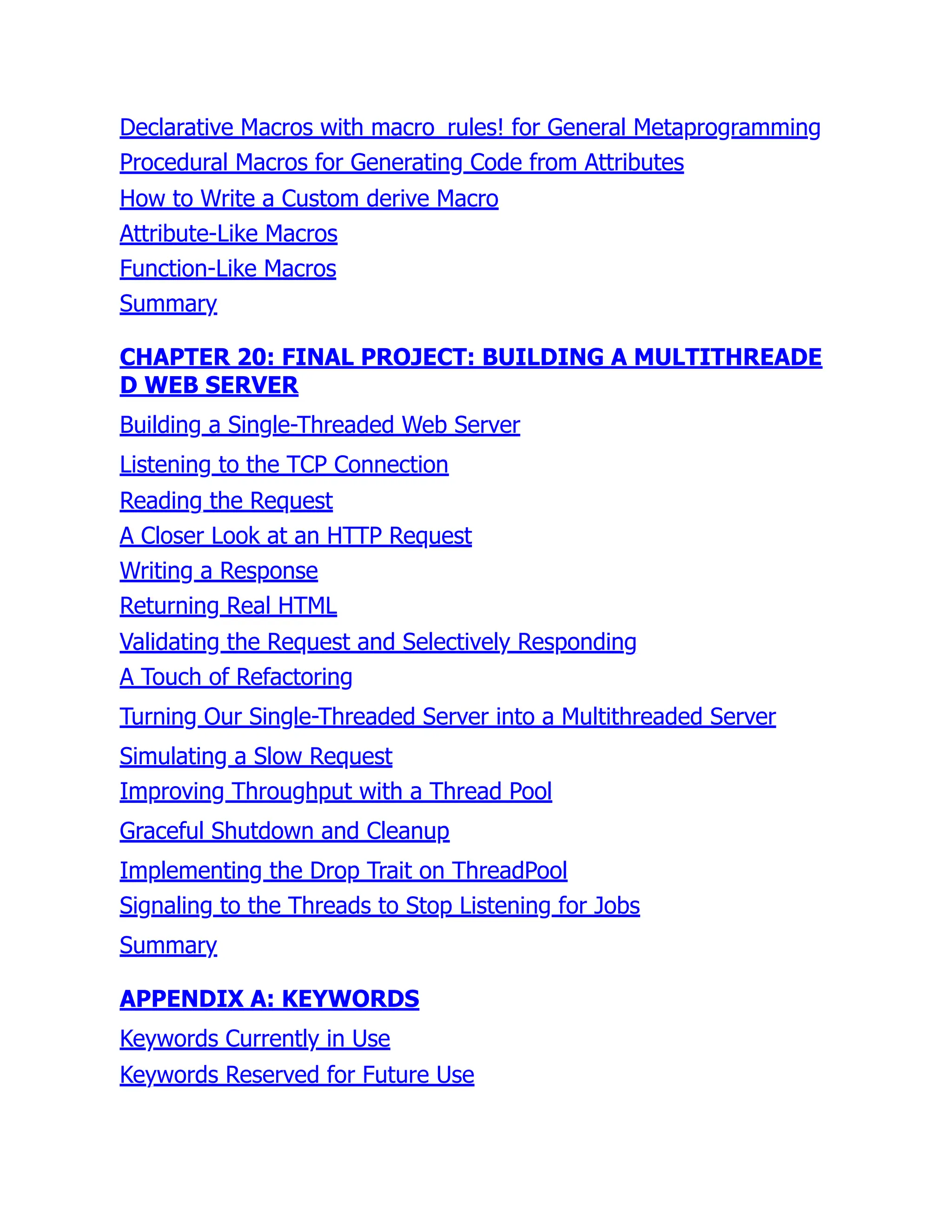 Declarative Macros with macro_rules! for General Metaprogramming
Procedural Macros for Generating Code from Attributes
How to Write a Custom derive Macro
Attribute-Like Macros
Function-Like Macros
Summary
CHAPTER 20: FINAL PROJECT: BUILDING A MULTITHREADE
D WEB SERVER
Building a Single-Threaded Web Server
Listening to the TCP Connection
Reading the Request
A Closer Look at an HTTP Request
Writing a Response
Returning Real HTML
Validating the Request and Selectively Responding
A Touch of Refactoring
Turning Our Single-Threaded Server into a Multithreaded Server
Simulating a Slow Request
Improving Throughput with a Thread Pool
Graceful Shutdown and Cleanup
Implementing the Drop Trait on ThreadPool
Signaling to the Threads to Stop Listening for Jobs
Summary
APPENDIX A: KEYWORDS
Keywords Currently in Use
Keywords Reserved for Future Use
 