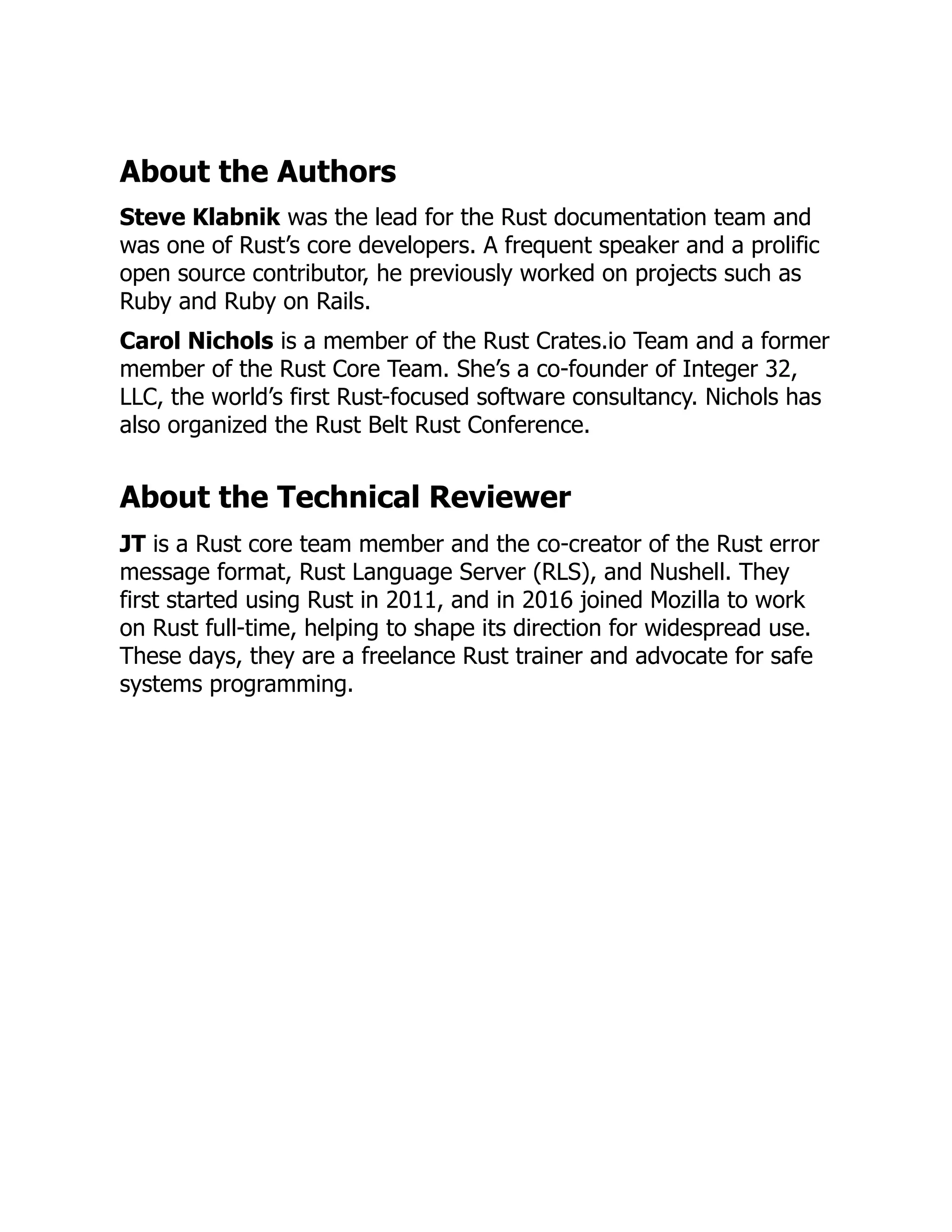About the Authors
Steve Klabnik was the lead for the Rust documentation team and
was one of Rust’s core developers. A frequent speaker and a prolific
open source contributor, he previously worked on projects such as
Ruby and Ruby on Rails.
Carol Nichols is a member of the Rust Crates.io Team and a former
member of the Rust Core Team. She’s a co-founder of Integer 32,
LLC, the world’s first Rust-focused software consultancy. Nichols has
also organized the Rust Belt Rust Conference.
About the Technical Reviewer
JT is a Rust core team member and the co-creator of the Rust error
message format, Rust Language Server (RLS), and Nushell. They
first started using Rust in 2011, and in 2016 joined Mozilla to work
on Rust full-time, helping to shape its direction for widespread use.
These days, they are a freelance Rust trainer and advocate for safe
systems programming.
 