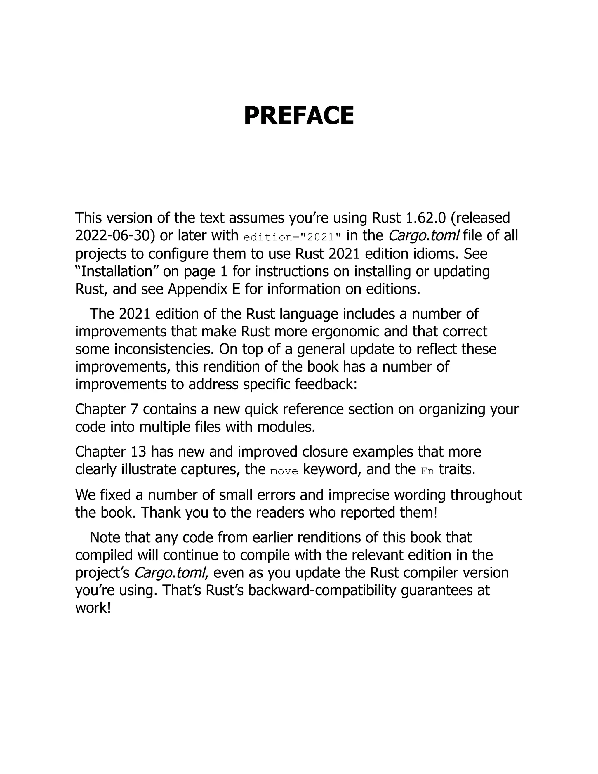PREFACE
This version of the text assumes you’re using Rust 1.62.0 (released
2022-06-30) or later with edition="2021" in the Cargo.toml file of all
projects to configure them to use Rust 2021 edition idioms. See
“Installation” on page 1 for instructions on installing or updating
Rust, and see Appendix E for information on editions.
The 2021 edition of the Rust language includes a number of
improvements that make Rust more ergonomic and that correct
some inconsistencies. On top of a general update to reflect these
improvements, this rendition of the book has a number of
improvements to address specific feedback:
Chapter 7 contains a new quick reference section on organizing your
code into multiple files with modules.
Chapter 13 has new and improved closure examples that more
clearly illustrate captures, the move keyword, and the Fn traits.
We fixed a number of small errors and imprecise wording throughout
the book. Thank you to the readers who reported them!
Note that any code from earlier renditions of this book that
compiled will continue to compile with the relevant edition in the
project’s Cargo.toml, even as you update the Rust compiler version
you’re using. That’s Rust’s backward-compatibility guarantees at
work!
 