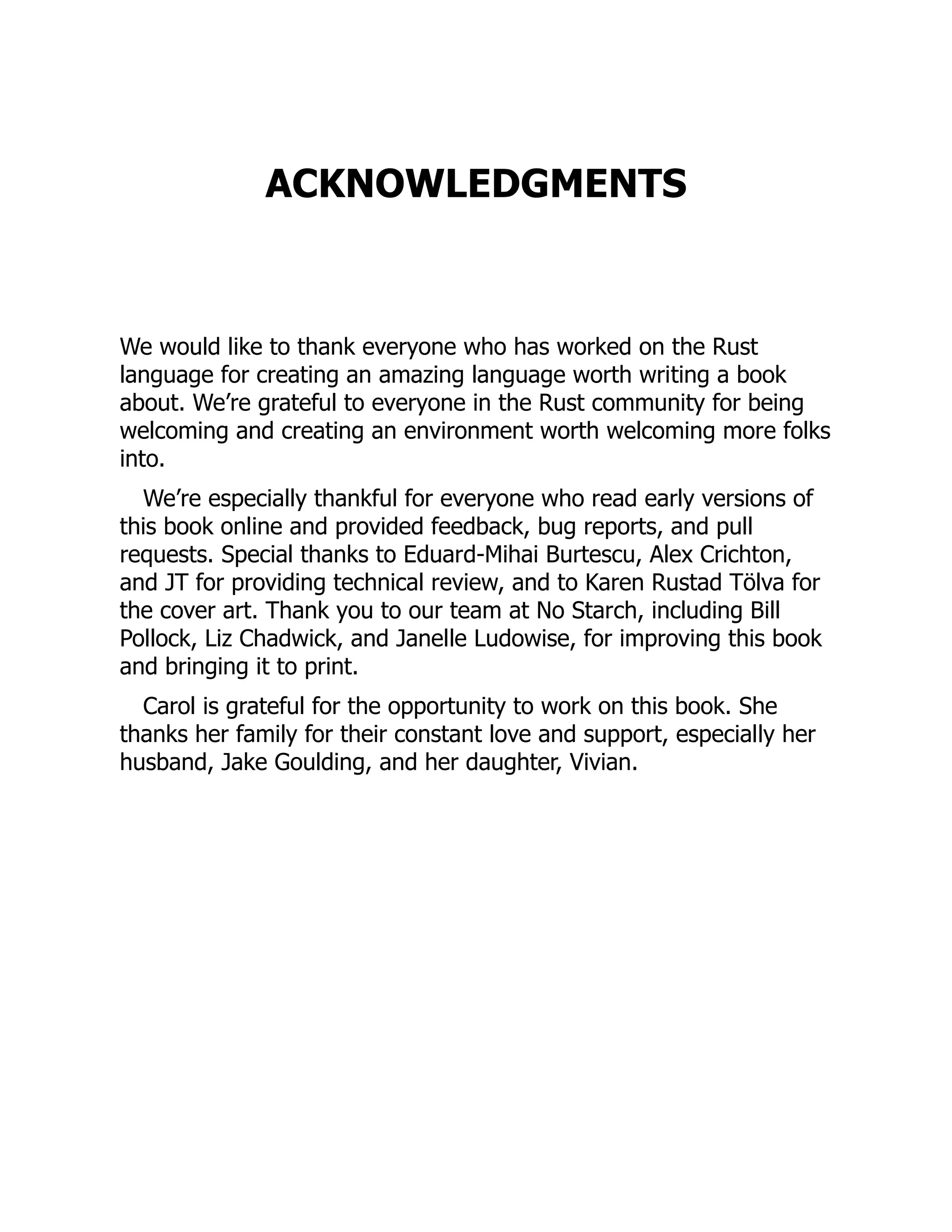 ACKNOWLEDGMENTS
We would like to thank everyone who has worked on the Rust
language for creating an amazing language worth writing a book
about. We’re grateful to everyone in the Rust community for being
welcoming and creating an environment worth welcoming more folks
into.
We’re especially thankful for everyone who read early versions of
this book online and provided feedback, bug reports, and pull
requests. Special thanks to Eduard-Mihai Burtescu, Alex Crichton,
and JT for providing technical review, and to Karen Rustad Tölva for
the cover art. Thank you to our team at No Starch, including Bill
Pollock, Liz Chadwick, and Janelle Ludowise, for improving this book
and bringing it to print.
Carol is grateful for the opportunity to work on this book. She
thanks her family for their constant love and support, especially her
husband, Jake Goulding, and her daughter, Vivian.
 