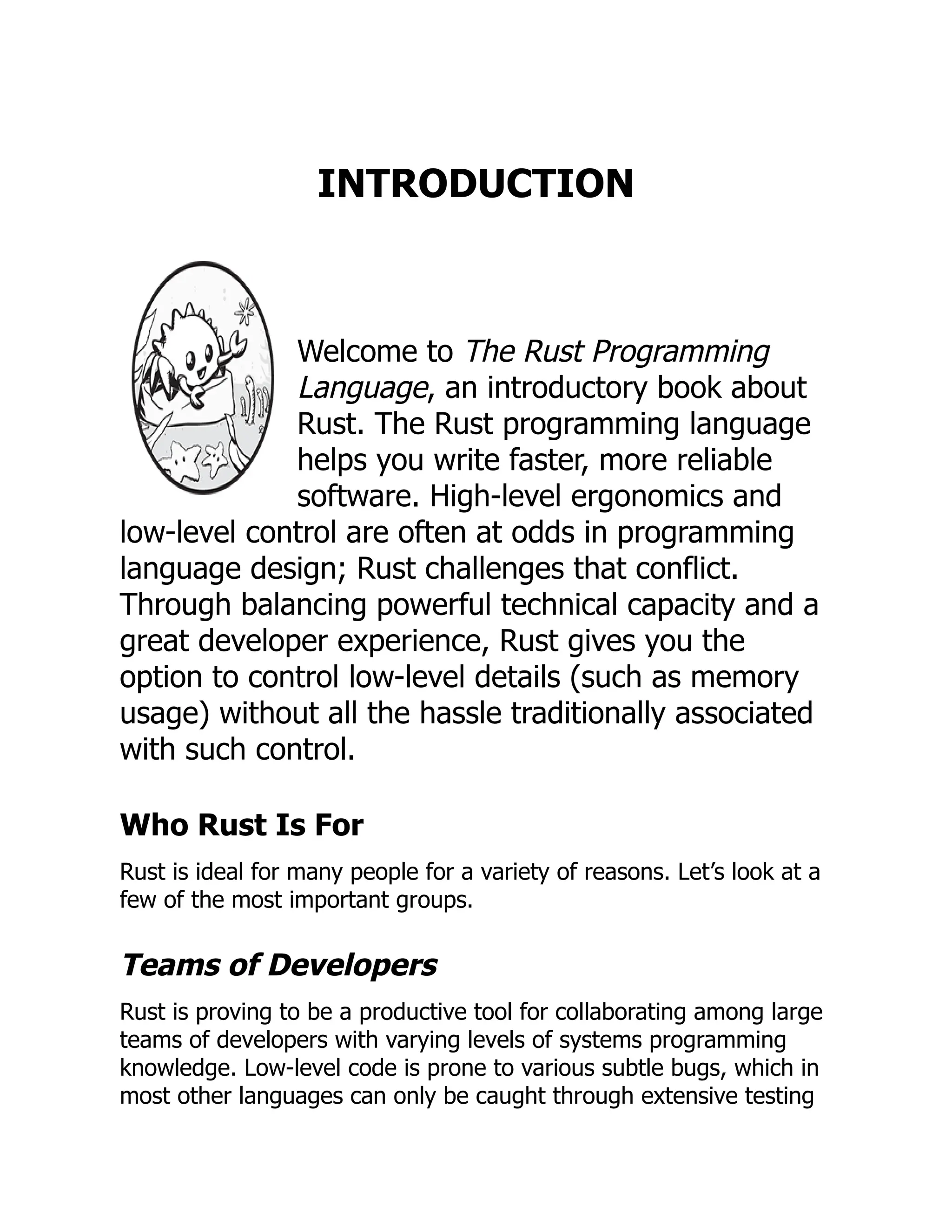 INTRODUCTION
Welcome to The Rust Programming
Language, an introductory book about
Rust. The Rust programming language
helps you write faster, more reliable
software. High-level ergonomics and
low-level control are often at odds in programming
language design; Rust challenges that conflict.
Through balancing powerful technical capacity and a
great developer experience, Rust gives you the
option to control low-level details (such as memory
usage) without all the hassle traditionally associated
with such control.
Who Rust Is For
Rust is ideal for many people for a variety of reasons. Let’s look at a
few of the most important groups.
Teams of Developers
Rust is proving to be a productive tool for collaborating among large
teams of developers with varying levels of systems programming
knowledge. Low-level code is prone to various subtle bugs, which in
most other languages can only be caught through extensive testing
 