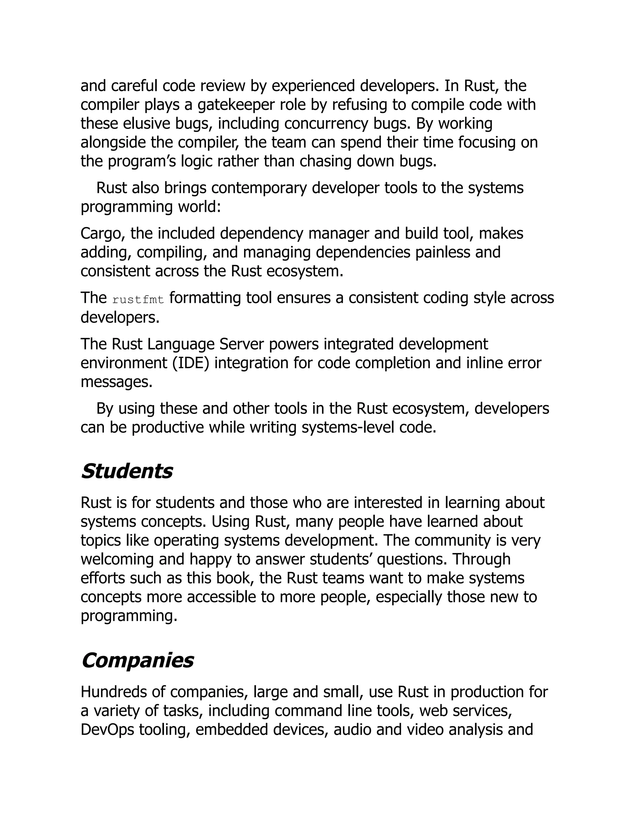 and careful code review by experienced developers. In Rust, the
compiler plays a gatekeeper role by refusing to compile code with
these elusive bugs, including concurrency bugs. By working
alongside the compiler, the team can spend their time focusing on
the program’s logic rather than chasing down bugs.
Rust also brings contemporary developer tools to the systems
programming world:
Cargo, the included dependency manager and build tool, makes
adding, compiling, and managing dependencies painless and
consistent across the Rust ecosystem.
The rustfmt formatting tool ensures a consistent coding style across
developers.
The Rust Language Server powers integrated development
environment (IDE) integration for code completion and inline error
messages.
By using these and other tools in the Rust ecosystem, developers
can be productive while writing systems-level code.
Students
Rust is for students and those who are interested in learning about
systems concepts. Using Rust, many people have learned about
topics like operating systems development. The community is very
welcoming and happy to answer students’ questions. Through
efforts such as this book, the Rust teams want to make systems
concepts more accessible to more people, especially those new to
programming.
Companies
Hundreds of companies, large and small, use Rust in production for
a variety of tasks, including command line tools, web services,
DevOps tooling, embedded devices, audio and video analysis and
 