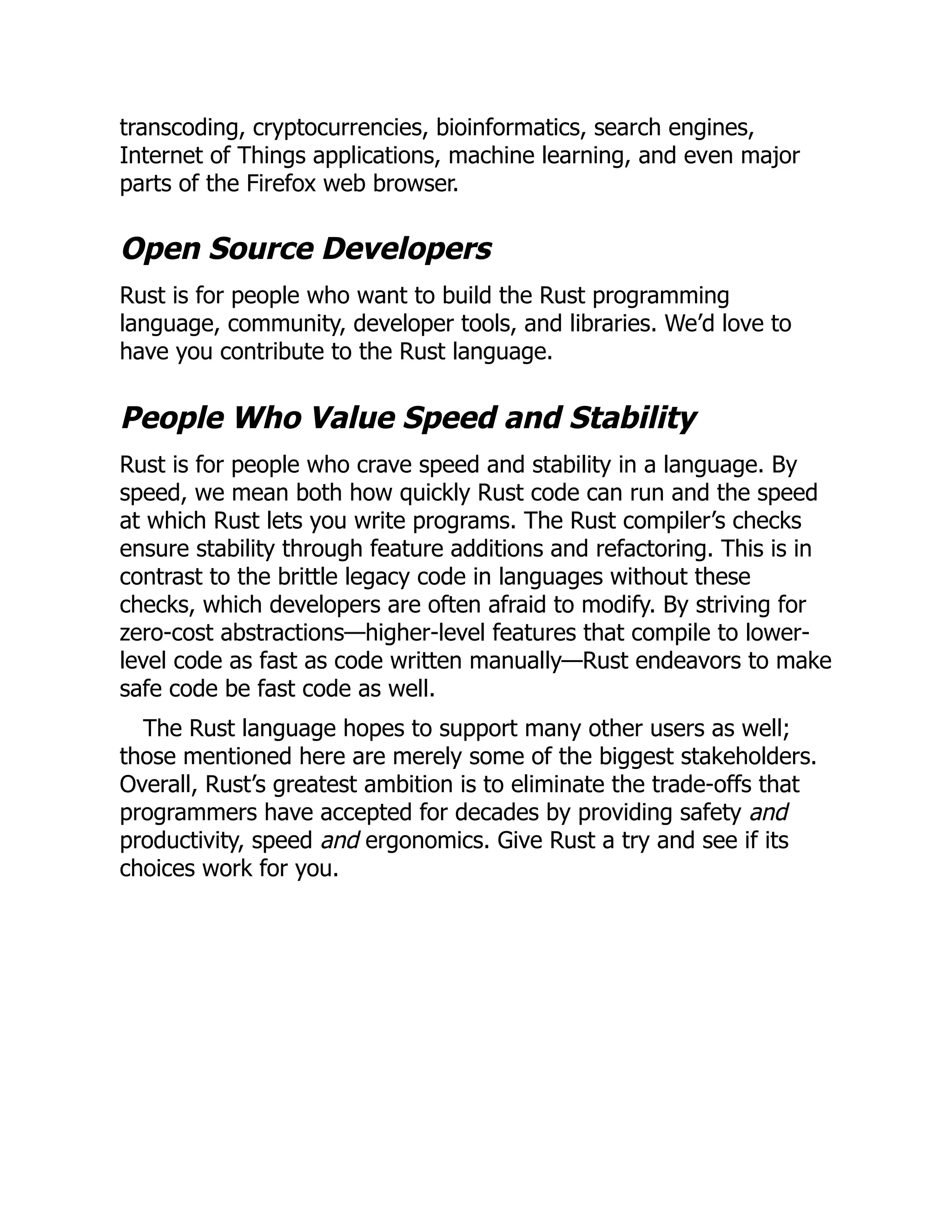 transcoding, cryptocurrencies, bioinformatics, search engines,
Internet of Things applications, machine learning, and even major
parts of the Firefox web browser.
Open Source Developers
Rust is for people who want to build the Rust programming
language, community, developer tools, and libraries. We’d love to
have you contribute to the Rust language.
People Who Value Speed and Stability
Rust is for people who crave speed and stability in a language. By
speed, we mean both how quickly Rust code can run and the speed
at which Rust lets you write programs. The Rust compiler’s checks
ensure stability through feature additions and refactoring. This is in
contrast to the brittle legacy code in languages without these
checks, which developers are often afraid to modify. By striving for
zero-cost abstractions—higher-level features that compile to lower-
level code as fast as code written manually—Rust endeavors to make
safe code be fast code as well.
The Rust language hopes to support many other users as well;
those mentioned here are merely some of the biggest stakeholders.
Overall, Rust’s greatest ambition is to eliminate the trade-offs that
programmers have accepted for decades by providing safety and
productivity, speed and ergonomics. Give Rust a try and see if its
choices work for you.
 