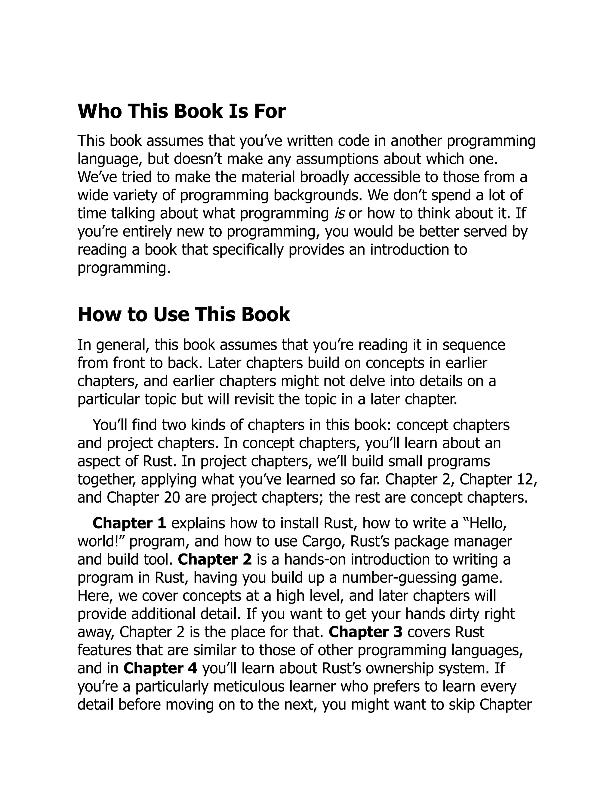 Who This Book Is For
This book assumes that you’ve written code in another programming
language, but doesn’t make any assumptions about which one.
We’ve tried to make the material broadly accessible to those from a
wide variety of programming backgrounds. We don’t spend a lot of
time talking about what programming is or how to think about it. If
you’re entirely new to programming, you would be better served by
reading a book that specifically provides an introduction to
programming.
How to Use This Book
In general, this book assumes that you’re reading it in sequence
from front to back. Later chapters build on concepts in earlier
chapters, and earlier chapters might not delve into details on a
particular topic but will revisit the topic in a later chapter.
You’ll find two kinds of chapters in this book: concept chapters
and project chapters. In concept chapters, you’ll learn about an
aspect of Rust. In project chapters, we’ll build small programs
together, applying what you’ve learned so far. Chapter 2, Chapter 12,
and Chapter 20 are project chapters; the rest are concept chapters.
Chapter 1 explains how to install Rust, how to write a “Hello,
world!” program, and how to use Cargo, Rust’s package manager
and build tool. Chapter 2 is a hands-on introduction to writing a
program in Rust, having you build up a number-guessing game.
Here, we cover concepts at a high level, and later chapters will
provide additional detail. If you want to get your hands dirty right
away, Chapter 2 is the place for that. Chapter 3 covers Rust
features that are similar to those of other programming languages,
and in Chapter 4 you’ll learn about Rust’s ownership system. If
you’re a particularly meticulous learner who prefers to learn every
detail before moving on to the next, you might want to skip Chapter
 