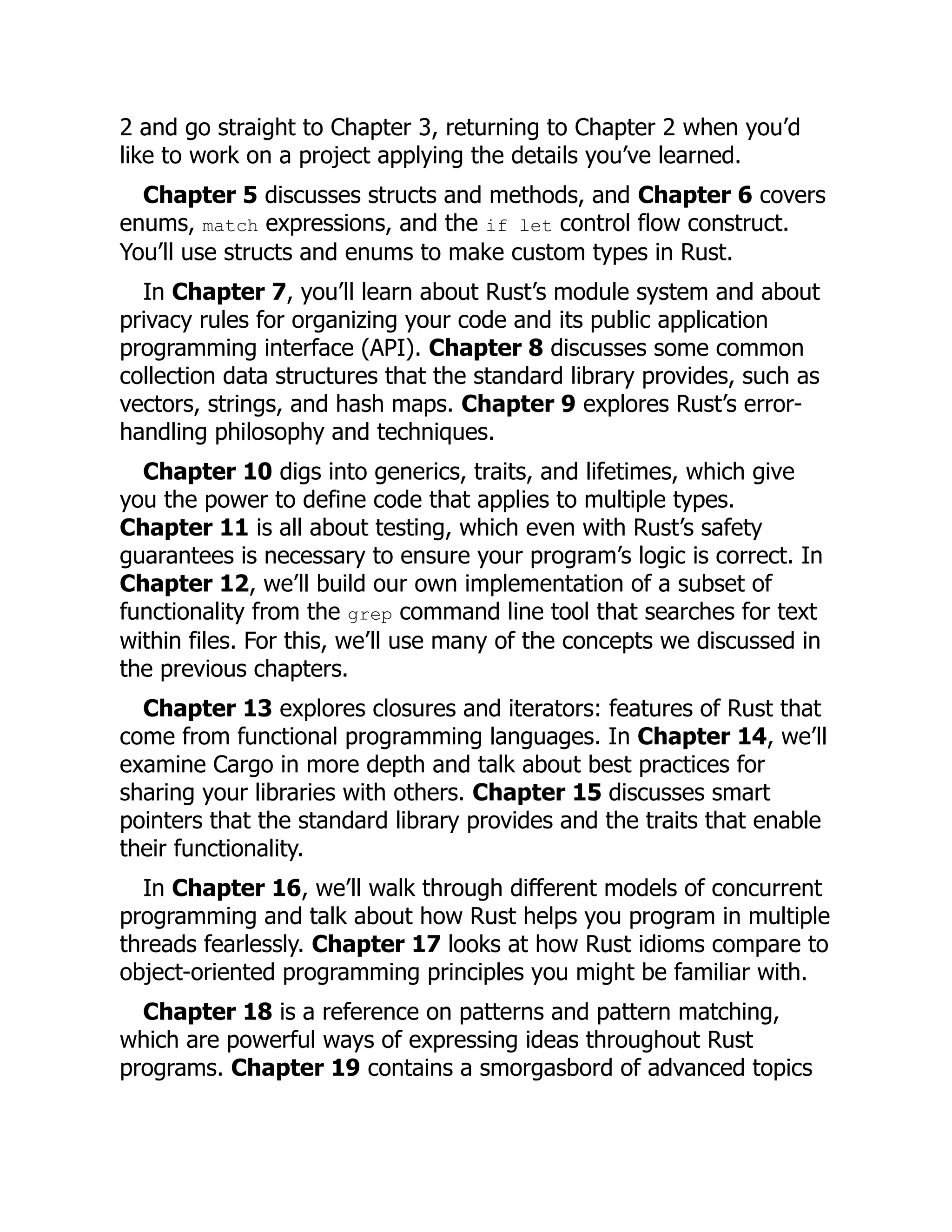 2 and go straight to Chapter 3, returning to Chapter 2 when you’d
like to work on a project applying the details you’ve learned.
Chapter 5 discusses structs and methods, and Chapter 6 covers
enums, match expressions, and the if let control flow construct.
You’ll use structs and enums to make custom types in Rust.
In Chapter 7, you’ll learn about Rust’s module system and about
privacy rules for organizing your code and its public application
programming interface (API). Chapter 8 discusses some common
collection data structures that the standard library provides, such as
vectors, strings, and hash maps. Chapter 9 explores Rust’s error-
handling philosophy and techniques.
Chapter 10 digs into generics, traits, and lifetimes, which give
you the power to define code that applies to multiple types.
Chapter 11 is all about testing, which even with Rust’s safety
guarantees is necessary to ensure your program’s logic is correct. In
Chapter 12, we’ll build our own implementation of a subset of
functionality from the grep command line tool that searches for text
within files. For this, we’ll use many of the concepts we discussed in
the previous chapters.
Chapter 13 explores closures and iterators: features of Rust that
come from functional programming languages. In Chapter 14, we’ll
examine Cargo in more depth and talk about best practices for
sharing your libraries with others. Chapter 15 discusses smart
pointers that the standard library provides and the traits that enable
their functionality.
In Chapter 16, we’ll walk through different models of concurrent
programming and talk about how Rust helps you program in multiple
threads fearlessly. Chapter 17 looks at how Rust idioms compare to
object-oriented programming principles you might be familiar with.
Chapter 18 is a reference on patterns and pattern matching,
which are powerful ways of expressing ideas throughout Rust
programs. Chapter 19 contains a smorgasbord of advanced topics
 