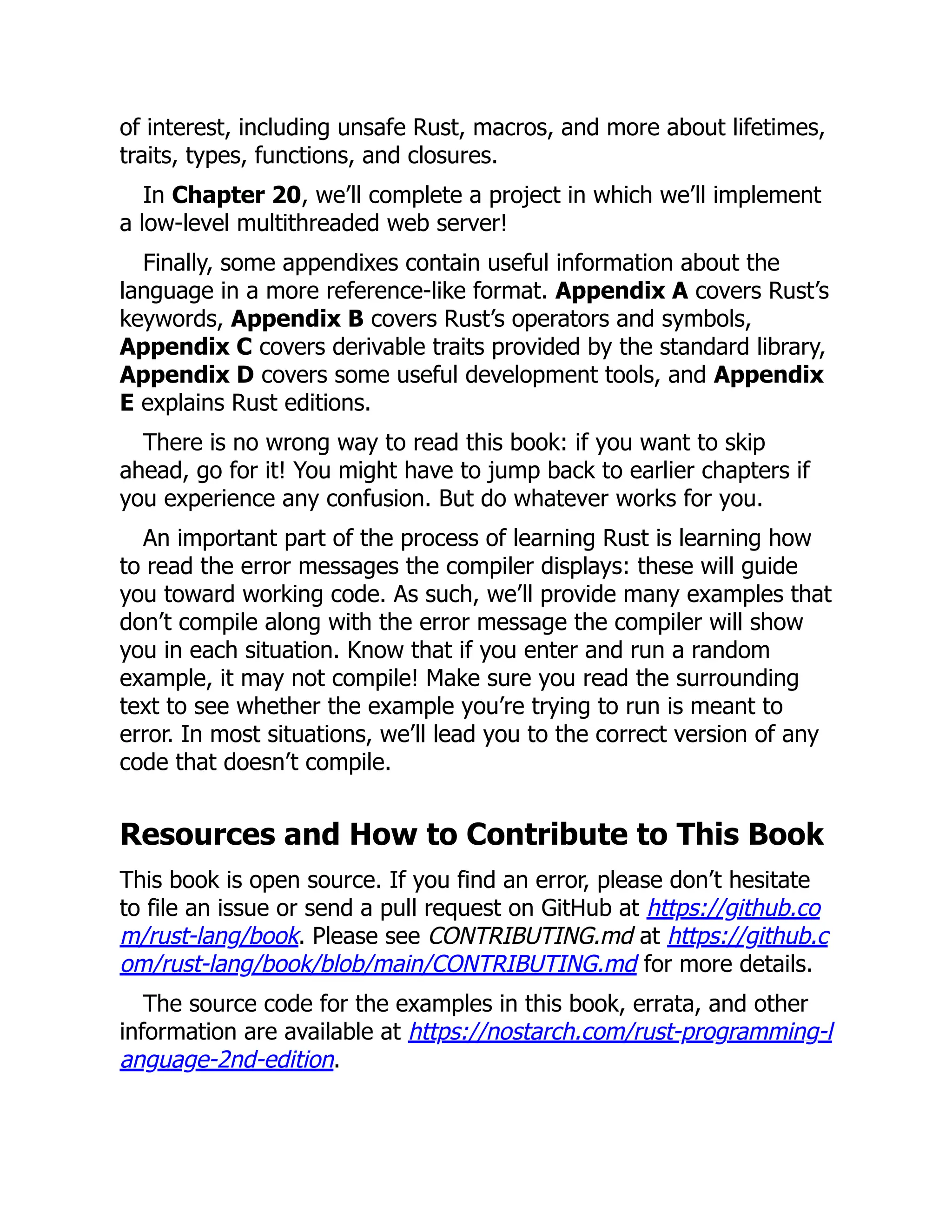 of interest, including unsafe Rust, macros, and more about lifetimes,
traits, types, functions, and closures.
In Chapter 20, we’ll complete a project in which we’ll implement
a low-level multithreaded web server!
Finally, some appendixes contain useful information about the
language in a more reference-like format. Appendix A covers Rust’s
keywords, Appendix B covers Rust’s operators and symbols,
Appendix C covers derivable traits provided by the standard library,
Appendix D covers some useful development tools, and Appendix
E explains Rust editions.
There is no wrong way to read this book: if you want to skip
ahead, go for it! You might have to jump back to earlier chapters if
you experience any confusion. But do whatever works for you.
An important part of the process of learning Rust is learning how
to read the error messages the compiler displays: these will guide
you toward working code. As such, we’ll provide many examples that
don’t compile along with the error message the compiler will show
you in each situation. Know that if you enter and run a random
example, it may not compile! Make sure you read the surrounding
text to see whether the example you’re trying to run is meant to
error. In most situations, we’ll lead you to the correct version of any
code that doesn’t compile.
Resources and How to Contribute to This Book
This book is open source. If you find an error, please don’t hesitate
to file an issue or send a pull request on GitHub at https://github.co
m/rust-lang/book. Please see CONTRIBUTING.md at https://github.c
om/rust-lang/book/blob/main/CONTRIBUTING.md for more details.
The source code for the examples in this book, errata, and other
information are available at https://nostarch.com/rust-programming-l
anguage-2nd-edition.
 