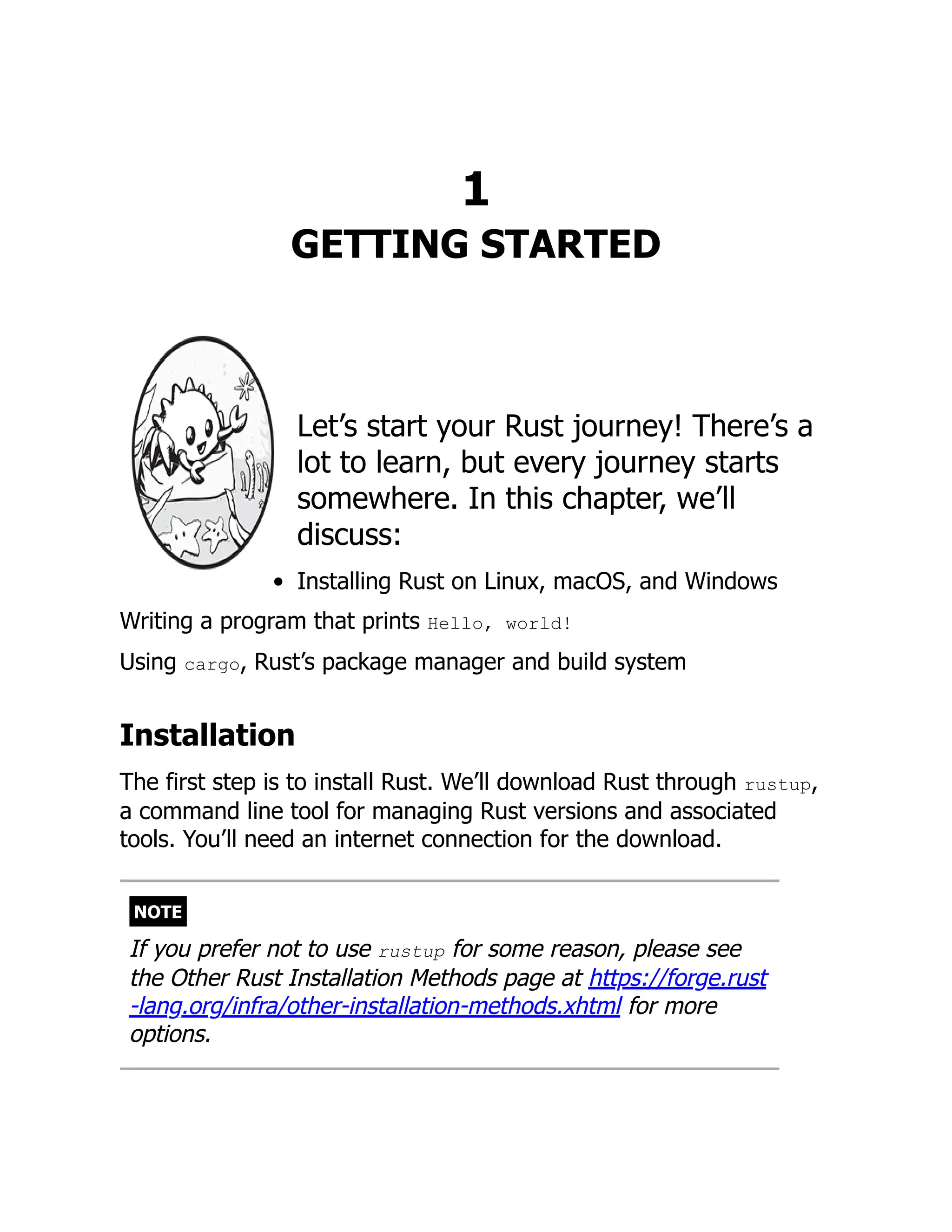 1
GETTING STARTED
Let’s start your Rust journey! There’s a
lot to learn, but every journey starts
somewhere. In this chapter, we’ll
discuss:
Installing Rust on Linux, macOS, and Windows
Writing a program that prints Hello, world!
Using cargo, Rust’s package manager and build system
Installation
The first step is to install Rust. We’ll download Rust through rustup,
a command line tool for managing Rust versions and associated
tools. You’ll need an internet connection for the download.
NOTE
If you prefer not to use rustup for some reason, please see
the Other Rust Installation Methods page at https://forge.rust
-lang.org/infra/other-installation-methods.xhtml for more
options.
 