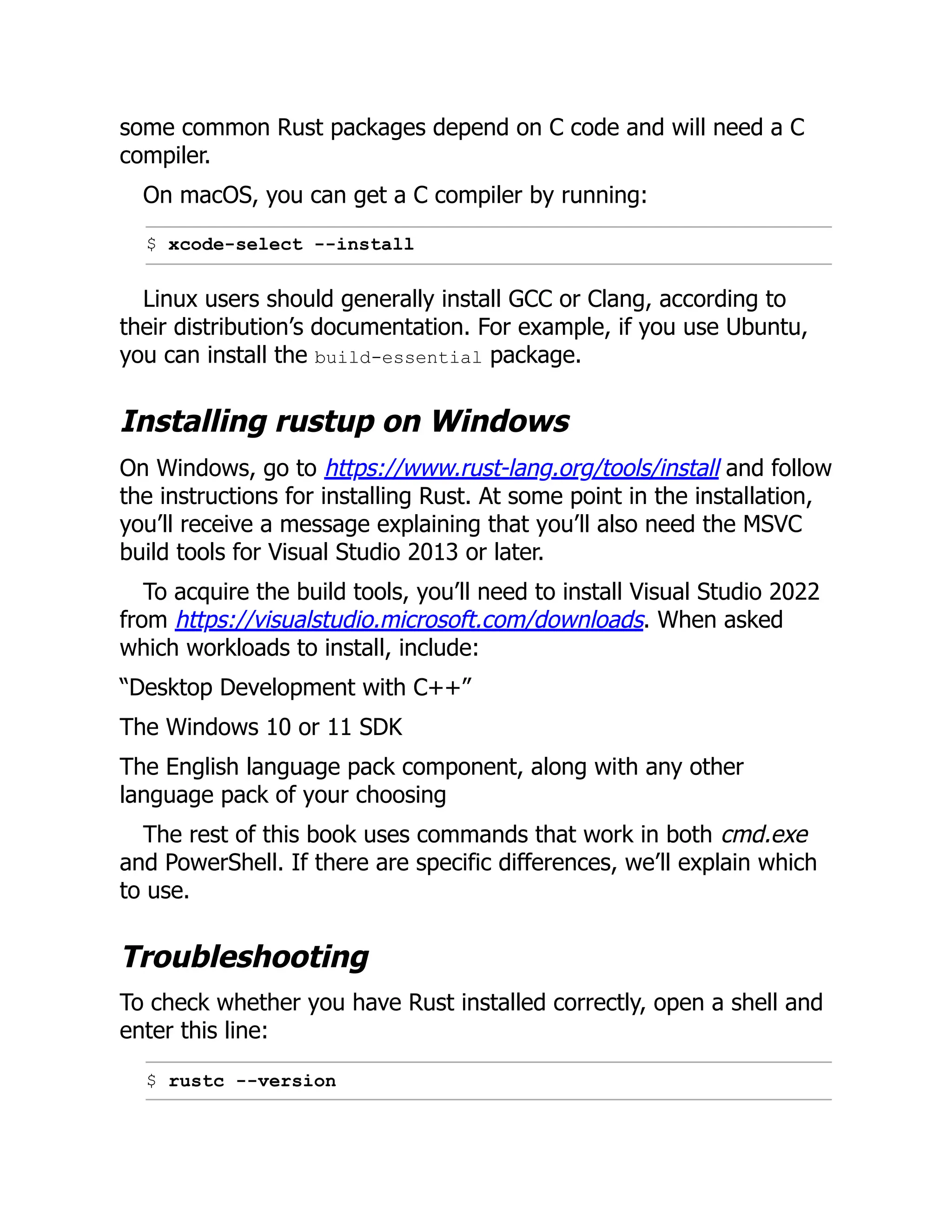 some common Rust packages depend on C code and will need a C
compiler.
On macOS, you can get a C compiler by running:
$ xcode-select --install
Linux users should generally install GCC or Clang, according to
their distribution’s documentation. For example, if you use Ubuntu,
you can install the build-essential package.
Installing rustup on Windows
On Windows, go to https://www.rust-lang.org/tools/install and follow
the instructions for installing Rust. At some point in the installation,
you’ll receive a message explaining that you’ll also need the MSVC
build tools for Visual Studio 2013 or later.
To acquire the build tools, you’ll need to install Visual Studio 2022
from https://visualstudio.microsoft.com/downloads. When asked
which workloads to install, include:
“Desktop Development with C++”
The Windows 10 or 11 SDK
The English language pack component, along with any other
language pack of your choosing
The rest of this book uses commands that work in both cmd.exe
and PowerShell. If there are specific differences, we’ll explain which
to use.
Troubleshooting
To check whether you have Rust installed correctly, open a shell and
enter this line:
$ rustc --version
 