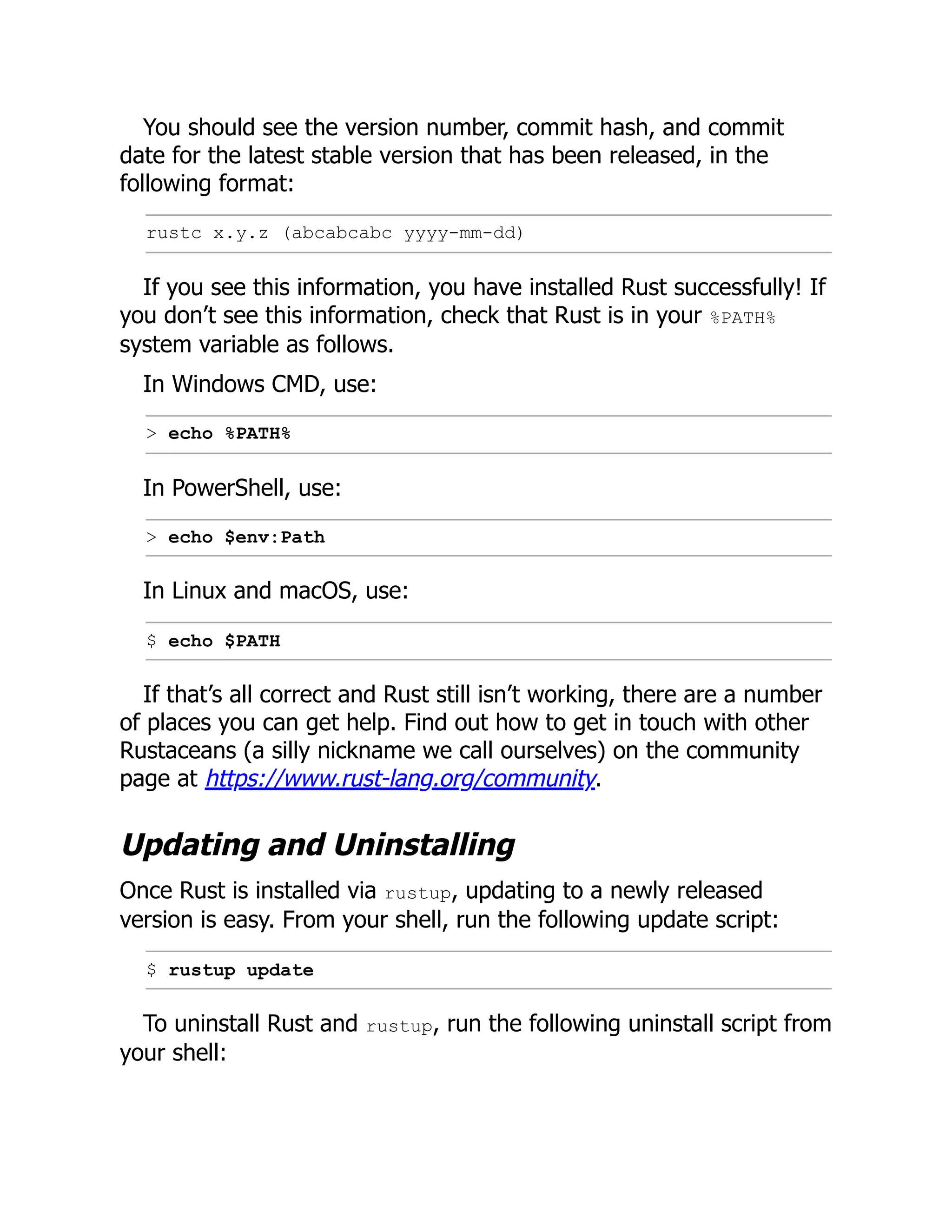 You should see the version number, commit hash, and commit
date for the latest stable version that has been released, in the
following format:
rustc x.y.z (abcabcabc yyyy-mm-dd)
If you see this information, you have installed Rust successfully! If
you don’t see this information, check that Rust is in your %PATH%
system variable as follows.
In Windows CMD, use:
> echo %PATH%
In PowerShell, use:
> echo $env:Path
In Linux and macOS, use:
$ echo $PATH
If that’s all correct and Rust still isn’t working, there are a number
of places you can get help. Find out how to get in touch with other
Rustaceans (a silly nickname we call ourselves) on the community
page at https://www.rust-lang.org/community.
Updating and Uninstalling
Once Rust is installed via rustup, updating to a newly released
version is easy. From your shell, run the following update script:
$ rustup update
To uninstall Rust and rustup, run the following uninstall script from
your shell:
 