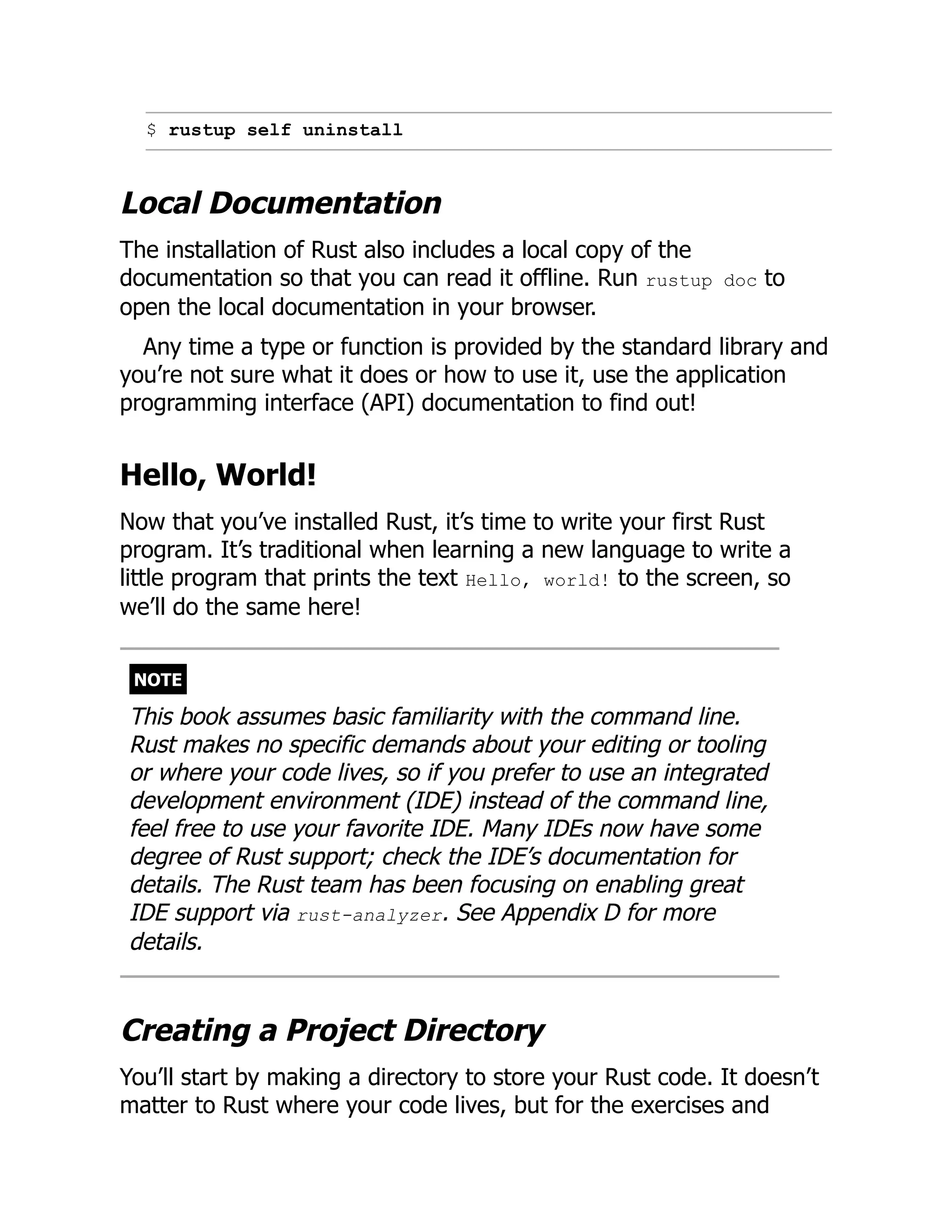 $ rustup self uninstall
Local Documentation
The installation of Rust also includes a local copy of the
documentation so that you can read it offline. Run rustup doc to
open the local documentation in your browser.
Any time a type or function is provided by the standard library and
you’re not sure what it does or how to use it, use the application
programming interface (API) documentation to find out!
Hello, World!
Now that you’ve installed Rust, it’s time to write your first Rust
program. It’s traditional when learning a new language to write a
little program that prints the text Hello, world! to the screen, so
we’ll do the same here!
NOTE
This book assumes basic familiarity with the command line.
Rust makes no specific demands about your editing or tooling
or where your code lives, so if you prefer to use an integrated
development environment (IDE) instead of the command line,
feel free to use your favorite IDE. Many IDEs now have some
degree of Rust support; check the IDE’s documentation for
details. The Rust team has been focusing on enabling great
IDE support via rust-analyzer. See Appendix D for more
details.
Creating a Project Directory
You’ll start by making a directory to store your Rust code. It doesn’t
matter to Rust where your code lives, but for the exercises and
 