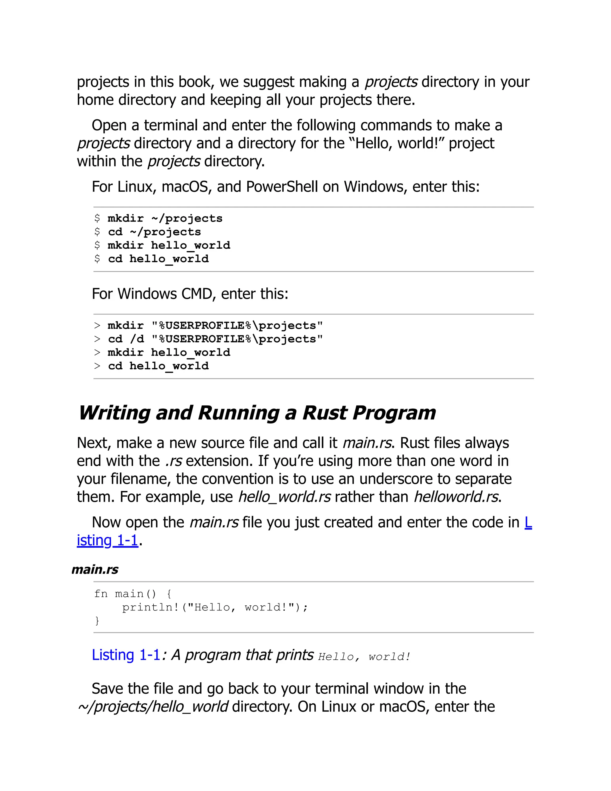 projects in this book, we suggest making a projects directory in your
home directory and keeping all your projects there.
Open a terminal and enter the following commands to make a
projects directory and a directory for the “Hello, world!” project
within the projects directory.
For Linux, macOS, and PowerShell on Windows, enter this:
$ mkdir ~/projects
$ cd ~/projects
$ mkdir hello_world
$ cd hello_world
For Windows CMD, enter this:
> mkdir "%USERPROFILE%projects"
> cd /d "%USERPROFILE%projects"
> mkdir hello_world
> cd hello_world
Writing and Running a Rust Program
Next, make a new source file and call it main.rs. Rust files always
end with the .rs extension. If you’re using more than one word in
your filename, the convention is to use an underscore to separate
them. For example, use hello_world.rs rather than helloworld.rs.
Now open the main.rs file you just created and enter the code in L
isting 1-1.
main.rs
fn main() {
println!("Hello, world!");
}
Listing 1-1: A program that prints Hello, world!
Save the file and go back to your terminal window in the
~/projects/hello_world directory. On Linux or macOS, enter the
 