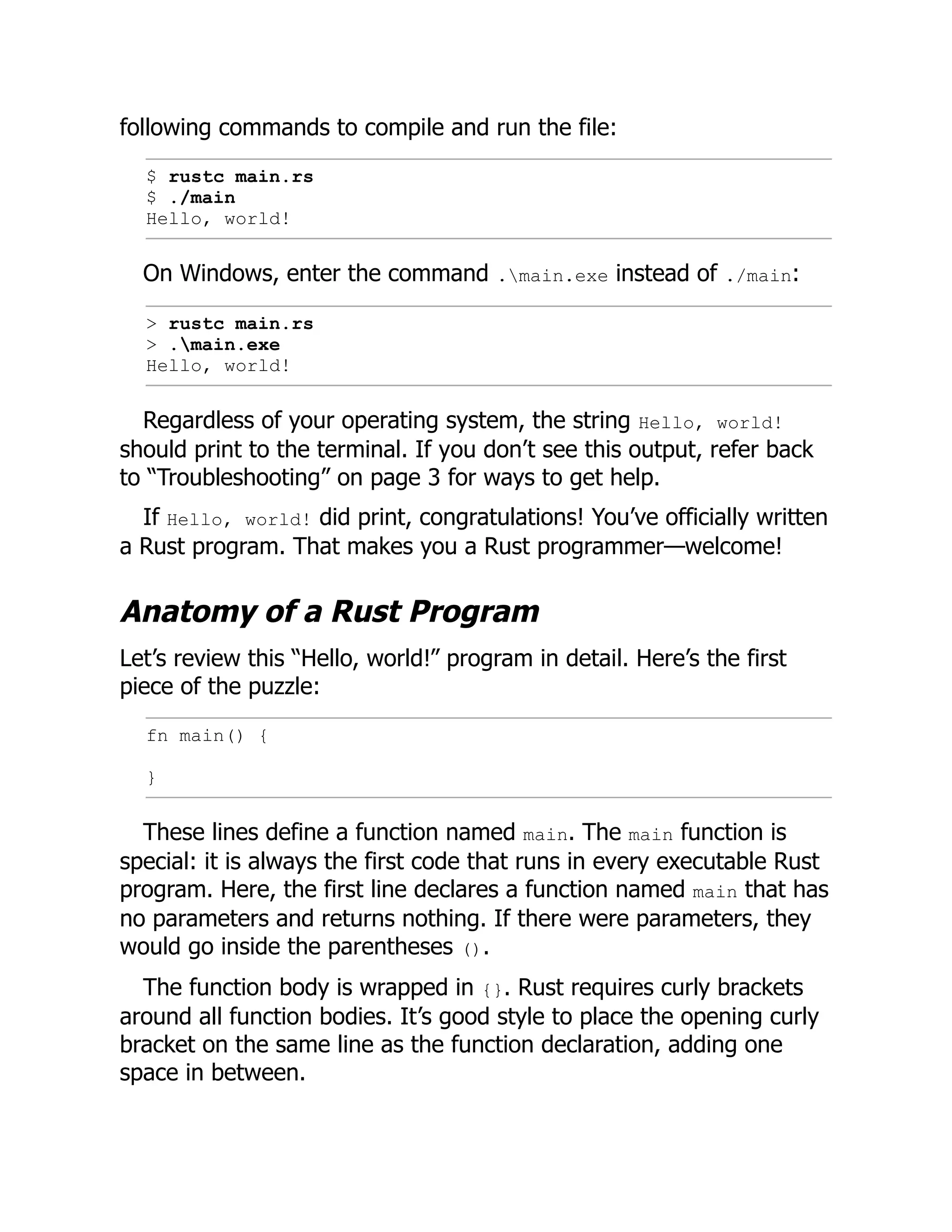 following commands to compile and run the file:
$ rustc main.rs
$ ./main
Hello, world!
On Windows, enter the command .main.exe instead of ./main:
> rustc main.rs
> .main.exe
Hello, world!
Regardless of your operating system, the string Hello, world!
should print to the terminal. If you don’t see this output, refer back
to “Troubleshooting” on page 3 for ways to get help.
If Hello, world! did print, congratulations! You’ve officially written
a Rust program. That makes you a Rust programmer—welcome!
Anatomy of a Rust Program
Let’s review this “Hello, world!” program in detail. Here’s the first
piece of the puzzle:
fn main() {
}
These lines define a function named main. The main function is
special: it is always the first code that runs in every executable Rust
program. Here, the first line declares a function named main that has
no parameters and returns nothing. If there were parameters, they
would go inside the parentheses ().
The function body is wrapped in {}. Rust requires curly brackets
around all function bodies. It’s good style to place the opening curly
bracket on the same line as the function declaration, adding one
space in between.
 